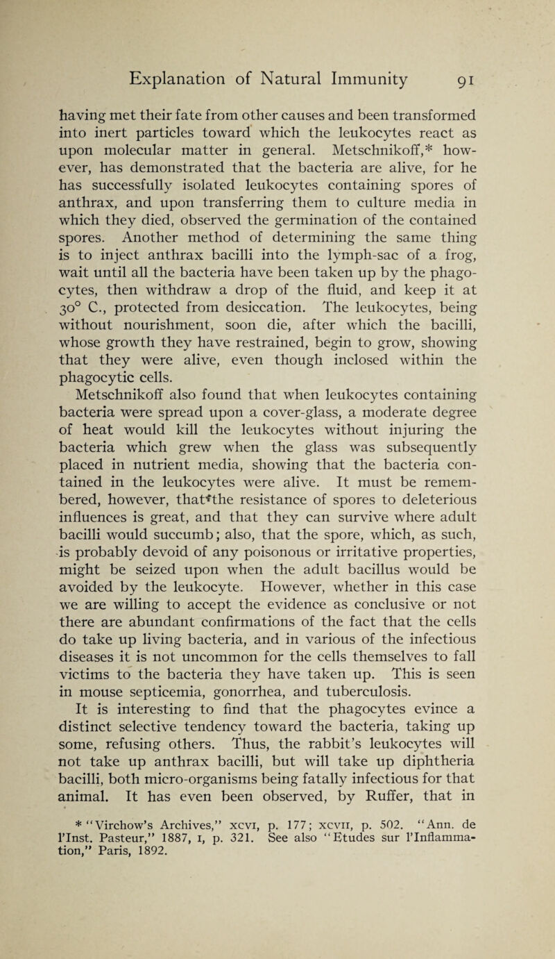 having met their fate from other causes and been transformed into inert particles toward which the leukocytes react as upon molecular matter in general. Metschnikoff,* how¬ ever, has demonstrated that the bacteria are alive, for he has successfully isolated leukocytes containing spores of anthrax, and upon transferring them to culture media in which they died, observed the germination of the contained spores. Another method of determining the same thing is to inject anthrax bacilli into the lymph-sac of a frog, wait until all the bacteria have been taken up by the phago¬ cytes, then withdraw a drop of the fluid, and keep it at 30° C., protected from desiccation. The leukocytes, being without nourishment, soon die, after which the bacilli, whose growth they have restrained, begin to grow, showing that they were alive, even though inclosed within the phagocytic cells. Metschnikoff also found that when leukocytes containing bacteria were spread upon a cover-glass, a moderate degree of heat would kill the leukocytes without injuring the bacteria which grew when the glass was subsequently placed in nutrient media, showing that the bacteria con¬ tained in the leukocytes were alive. It must be remem¬ bered, however, that*the resistance of spores to deleterious influences is great, and that they can survive where adult bacilli would succumb; also, that the spore, which, as such, is probably devoid of any poisonous or irritative properties, might be seized upon when the adult bacillus would be avoided by the leukocyte. However, whether in this case we are willing to accept the evidence as conclusive or not there are abundant confirmations of the fact that the cells do take up living bacteria, and in various of the infectious diseases it is not uncommon for the cells themselves to fall victims to the bacteria they have taken up. This is seen in mouse septicemia, gonorrhea, and tuberculosis. It is interesting to find that the phagocytes evince a distinct selective tendency toward the bacteria, taking up some, refusing others. Thus, the rabbit’s leukocytes will not take up anthrax bacilli, but will take up diphtheria bacilli, both micro-organisms being fatally infectious for that animal. It has even been observed, by Ruffer, that in * “Virchow’s Archives,” xcvi, p. 177; xcvn, p. 502. “Ann. de l’lnst. Pasteur,” 1887, i, p. 321. See also “Etudes sur rinflamma- tion,” Paris, 1892.