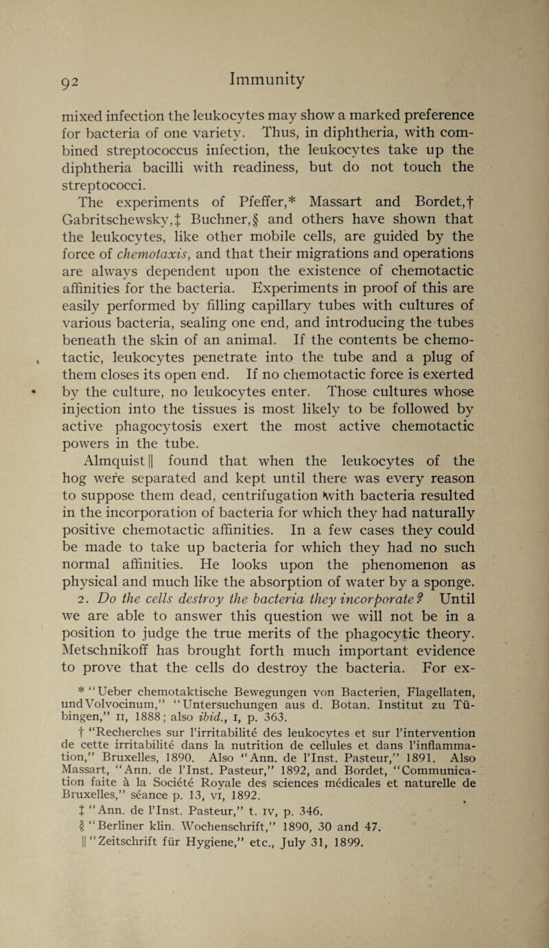 mixed infection the leukocytes may show a marked preference for bacteria of one variety. Thus, in diphtheria, with com¬ bined streptococcus infection, the leukocytes take up the diphtheria bacilli with readiness, but do not touch the streptococci. The experiments of Pfeffer,* Massart and Bordet, f Gabritschewskv,| Buchner, § and others have shown that the leukocytes, like other mobile cells, are guided by the force of chemotaxis, and that their migrations and operations are always dependent upon the existence of chemotactic affinities for the bacteria. Experiments in proof of this are easily performed by filling capillary tubes with cultures of various bacteria, sealing one end, and introducing the tubes beneath the skin of an animal. If the contents be chemo¬ tactic, leukocytes penetrate into the tube and a plug of them closes its open end. If no chemotactic force is exerted by the culture, no leukocytes enter. Those cultures whose injection into the tissues is most likely to be followed by active phagocytosis exert the most active chemotactic powers in the tube. Almquist || found that when the leukocytes of the hog were separated and kept until there was every reason to suppose them dead, centrifugation *with bacteria resulted in the incorporation of bacteria for which they had naturally positive chemotactic affinities. In a few cases they could be made to take up bacteria for which they had no such normal affinities. He looks upon the phenomenon as physical and much like the absorption of water by a sponge. 2. Do the cells destroy the bacteria they incorporate 9 Until we are able to answer this question we will not be in a position to judge the true merits of the phagocytic theory. Metschnikoff has brought forth much important evidence to prove that the cells do destroy the bacteria. For ex- * “Ueber chemotaktische Bewegungen von Bacterien, Flagellaten, undVolvocinum,” “ Untersuchungen aus d. Botan. Institut zu Tu¬ bingen,” ii, 1888; also ibid., i, p. 363. t “Recherches sur l’irritabilite des leukocytes et sur l’intervention de cette irritabilite dans la nutrition de cellules et dans l’inflamma- tion,” Bruxelles, 1890. Also “Ann. de l’lnst. Pasteur,” 1891. Also Massart, “Ann. de l’lnst. Pasteur,” 1892, and Bordet, “Communica¬ tion faite 4 la Societe Royale des sciences medicales et naturelle de Bruxelles,” seance p. 13, vi, 1892. t “Ann. de l’lnst. Pasteur,” t. iv, p. 346. § “Berliner klin. Wochenschrift,” 1890, 30 and 47. || “ Zeitschrift fur Hygiene,” etc., July 31, 1899.