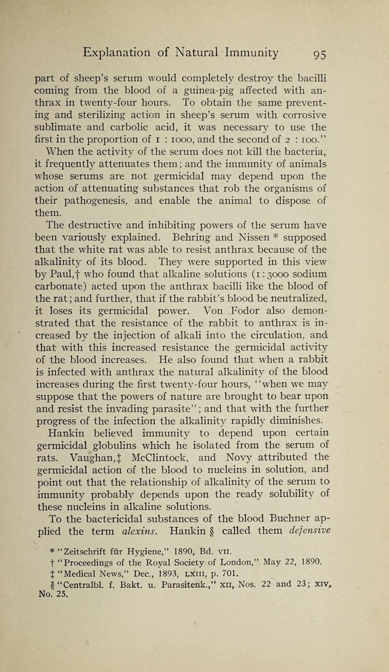 part of sheep’s serum would completely destroy the bacilli coming from the blood of a guinea-pig affected with an¬ thrax in twenty-four hours. To obtain the same prevent¬ ing and sterilizing action in sheep’s serum with corrosive sublimate and carbolic acid, it was necessary to use the first in the proportion of 1 : 1000, and the second of 2 : 100.” When the activity of the serum does not kill the bacteria, it frequently attenuates them; and the immunity of animals whose serums are not germicidal may depend upon the action of attenuating substances that rob the organisms of their pathogenesis, and enable the animal to dispose of them. The destructive and inhibiting powers of the serum have been variously explained. Behring and Nissen * supposed that the white rat was able to resist anthrax because of the alkalinity of its blood. They were supported in this view by Paul,f who found that alkaline solutions (113000 sodium carbonate) acted upon the anthrax bacilli like the blood of the rat; and further, that if the rabbit’s blood be neutralized, it loses its germicidal power. Von Fodor also demon¬ strated that the resistance of the rabbit to anthrax is in¬ creased by the injection of alkali into the circulation, and that with this increased resistance the germicidal activity of the blood increases. He also found that when a rabbit is infected with anthrax the natural alkalinity of the blood increases during the first twenty-four hours, “when we may suppose that the powers of nature are brought to bear upon and resist the invading parasite”; and that with the further progress of the infection the alkalinity rapidly diminishes. Hankin believed immunity to depend upon certain germicidal globulins which he isolated from the serum of rats. Vaughan,f McClintock, and Novy attributed the germicidal action of the blood to nucleins in solution, and point out that the relationship of alkalinity of the serum to immunity probably depends upon the ready solubility of these nucleins in alkaline solutions. To the bactericidal substances of the blood Buchner ap¬ plied the term alexins. Hankin § called them defensive * “Zeitschrift fur Hygiene,” 1890, Bd. vii. f “Proceedings of the Royal Society of London,” May 22, 1890. X “Medical News,” Dec., 1893, lxiii, p. 701. $ “Centralbl. f. Bakt. u. Parasitenk.,” xn, Nos. 22 and 23; xiv. No. 25.