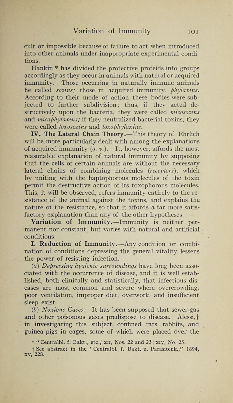 cult or impossible because of failure to act when introduced into other animals under inappropriate experimental condi¬ tions. Hankin * has divided the protective proteids into groups accordingly as they occur in animals with natural or acquired immunity. Those occurring in naturally immune animals he called sozins; those in acquired immunity, phylaxins. According to their mode of action these bodies were sub¬ jected to further subdivision; thus, if they acted de¬ structively upon the bacteria, they were called micosozins and micophylaxins; if they neutralized bacterial toxins, they were called toxosozins and toxophylaxins. IV. The Lateral Chain Theory.—This theory of Ehrlich will be more particularly dealt with among the explanations of acquired immunity (q. v.). It, however, affords the most reasonable explanation of natural immunity by supposing that the cells of certain animals are without the necessary lateral chains of combining molecules (receptors), which by uniting with the haptophorous molecules of the toxin permit the destructive action of its toxophorous molecules. This, it will be observed, refers immunity entirely to the re¬ sistance of the animal against the toxins, and explains the nature of the resistance, so that it affords a far more satis¬ factory explanation than any of the other hypotheses. Variation of Immunity.—Immunity is neither per¬ manent nor constant, but varies with natural and artificial conditions. I. Reduction of Immunity.—Any condition or combi¬ nation of conditions depressing the general vitality lessens the power of resisting infection. (a) Depressing hygienic surroundings have long been asso¬ ciated with the occurrence of disease, and it is well estab¬ lished, both clinically and statistically, that infectious dis¬ eases are most common and severe where overcrowding, poor ventilation, improper diet, overwork, and insufficient sleep exist. (b) Noxious Gases.—It has been supposed that sewer-gas and other poisonous gases predispose to disease. Alessi,f in investigating this subject, confined rats, rabbits, and guinea-pigs in cages, some of which were placed over the * “ Centralbl. f. Bakt., etc., xii, Nos. 22 and 23; xiv, No. 25. t See abstract in the “Centralbl. f. Bakt. u. Parasitenk.,” 1894, xv, 228.