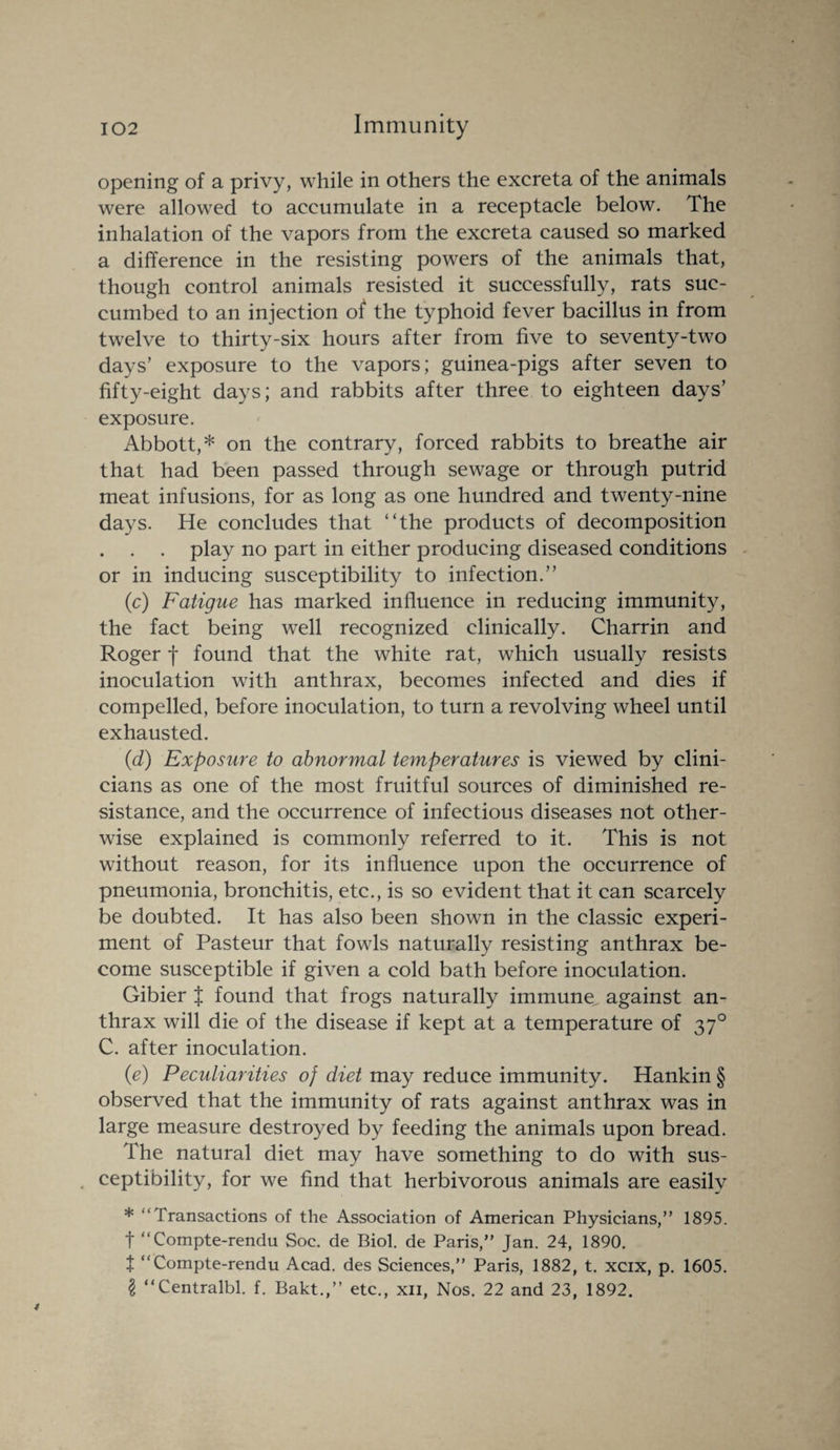 opening of a privy, while in others the excreta of the animals were allowed to accumulate in a receptacle below. The inhalation of the vapors from the excreta caused so marked a difference in the resisting powers of the animals that, though control animals resisted it successfully, rats suc¬ cumbed to an injection of the typhoid fever bacillus in from twelve to thirty-six hours after from five to seventy-two days’ exposure to the vapors; guinea-pigs after seven to fifty-eight days; and rabbits after three to eighteen days’ exposure. Abbott,* on the contrary, forced rabbits to breathe air that had been passed through sewage or through putrid meat infusions, for as long as one hundred and twenty-nine days. He concludes that “the products of decomposition . . . play no part in either producing diseased conditions or in inducing susceptibility to infection.” (c) Fatigue has marked influence in reducing immunity, the fact being well recognized clinically. Charrin and Roger f found that the white rat, which usually resists inoculation with anthrax, becomes infected and dies if compelled, before inoculation, to turn a revolving wheel until exhausted. (d) Exposure to abnormal temperatures is viewed by clini¬ cians as one of the most fruitful sources of diminished re¬ sistance, and the occurrence of infectious diseases not other¬ wise explained is commonly referred to it. This is not without reason, for its influence upon the occurrence of pneumonia, bronchitis, etc., is so evident that it can scarcely be doubted. It has also been shown in the classic experi¬ ment of Pasteur that fowls naturally resisting anthrax be¬ come susceptible if given a cold bath before inoculation. Gibier J found that frogs naturally immune, against an¬ thrax will die of the disease if kept at a temperature of 370 C. after inoculation. (e) Peculiarities of diet may reduce immunity. Hankin § observed that the immunity of rats against anthrax was in large measure destroyed by feeding the animals upon bread. The natural diet may have something to do with sus¬ ceptibility, for we find that herbivorous animals are easily * “Transactions of the Association of American Physicians,” 1895. t “ Compte-rendu Soc. de Biol, de Paris,” Jan. 24, 1890. t “Compte-rendu Acad, des Sciences,” Paris, 1882, t. xcix, p. 1605. 2 “Centralbl. f. Bakt.,” etc., xii, Nos. 22 and 23, 1892.