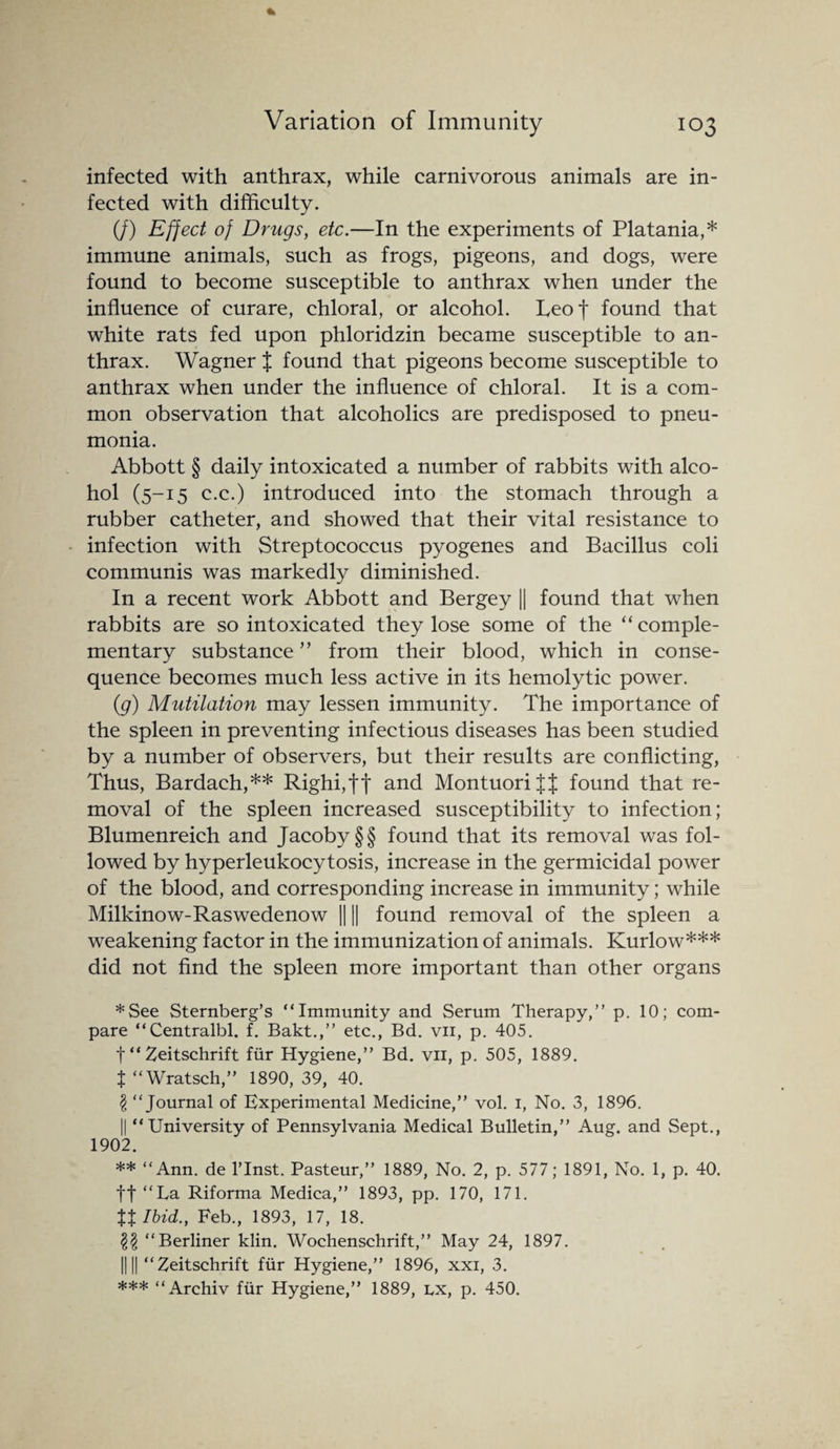 infected with anthrax, while carnivorous animals are in¬ fected with difficulty. (/) Effect of Drugs, etc.—In the experiments of Platania,* immune animals, such as frogs, pigeons, and dogs, were found to become susceptible to anthrax when under the influence of curare, chloral, or alcohol. Leof found that white rats fed upon phloridzin became susceptible to an¬ thrax. Wagner J found that pigeons become susceptible to anthrax when under the influence of chloral. It is a com¬ mon observation that alcoholics are predisposed to pneu¬ monia. Abbott § daily intoxicated a number of rabbits with alco¬ hol (5-15 c.c.) introduced into the stomach through a rubber catheter, and showed that their vital resistance to infection with Streptococcus pyogenes and Bacillus coli communis was markedly diminished. In a recent work Abbott and Bergey || found that when rabbits are so intoxicated they lose some of the “comple¬ mentary substance ” from their blood, which in conse¬ quence becomes much less active in its hemolytic power. (g) Mutilation may lessen immunity. The importance of the spleen in preventing infectious diseases has been studied by a number of observers, but their results are conflicting, Thus, Bardach,** Righi,tt and Montuorijf found that re¬ moval of the spleen increased susceptibility to infection; Blumenreich and Jacoby §§ found that its removal was fol¬ lowed by hyperleukocytosis, increase in the germicidal power of the blood, and corresponding increase in immunity; while Milkinow-Raswedenow || || found removal of the spleen a weakening factor in the immunization of animals. Kurlow*** did not find the spleen more important than other organs *See Sternberg’s “Immunity and Serum Therapy,” p. 10; com¬ pare “Centralbl. f. Bakt.,” etc., Bd. vn, p. 405. t “ Zeitschrift fur Hygiene,” Bd. vii, p. 505, 1889. t “Wratsch,” 1890, 39, 40. £ “Journal of Experimental Medicine,” vol. 1, No. 3, 1896. || “University of Pennsylvania Medical Bulletin,” Aug. and Sept., 1902. ** “Ann. de l’lnst. Pasteur,” 1889, No. 2, p. 577; 1891, No. 1, p. 40. ft “La Riforma Medica,” 1893, pp. 170, 171. tt Ibid., Feb., 1893, 17, 18. §$ “Berliner klin. Wochenschrift,” May 24, 1897. 1111 “Zeitschrift fur Hygiene,” 1896, xxi, 3. *** “Archiv fur Hygiene,” 1889, lx, p. 450.