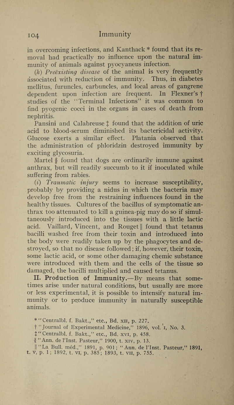 in overcoming infections, and Kanthack * found that its re¬ moval had practically no influence upon the natural im¬ munity of animals against pyocyaneus infection. (h) Preexisting disease of the animal is very frequently associated with reduction of immunity. Thus, in diabetes mellitus, furuncles, carbuncles, and local areas of gangrene dependent upon infection are frequent. In Flexner’s f studies of the “Terminal Infections” it was common to find pyogenic cocci in the organs in cases of death from nephritis. Pansini and Calabreuse J found that the addition of uric acid to blood-serum diminished its bactericidal activity. Glucose exerts a similar effect. Platania observed that the administration of phloridzin destroyed immunity by exciting glycosuria. Martel § found that dogs are ordinarily immune against anthrax, but will readily succumb to it if inoculated while suffering from rabies. (i) Traumatic injury seems to increase susceptibility, probably by providing a nidus in which the bacteria may develop free from the restraining influences found in the healthy tissues. Cultures of the bacillus of symptomatic an¬ thrax too attenuated to kill a guinea-pig may do so if simul¬ taneously introduced into the tissues with a little lactic acid. Vaillard, Vincent, and Rouget|| found that tetanus bacilli washed free from their toxin and introduced into the body were readily taken up by the phagocytes and de¬ stroyed, so that no disease followed; if, however, their toxin, some lactic acid, or some other damaging chemic substance were introduced with them and the cells of the tissue so damaged, the bacilli multiplied and caused tetanus. II. Production of Immunity.—By means that some¬ times arise under natural conditions, but usually are more or less experimental, it is possible to intensify natural im¬ munity or to produce immunity in naturally susceptible animals. *“Centralbl. f. Bakt.,” etc., Bd. xn, p. 227. t “Journal of Experimental Medicine,” 1896, vol. i, No. 3. f “ Centralbl. f. Bakt.,” etc., Bd. xvi, p. 458. \ “Ann. de l’lnst. Pasteur,” 1900, t. xiv, p. 13. || “La Bull, med.,” 1891, p. 901 ; “Ann. de l’lnst. Pasteur,” 1891, t. v, p. 1 ; 1892, t. vi, p. 385; 1893, t. vn, p. 755.