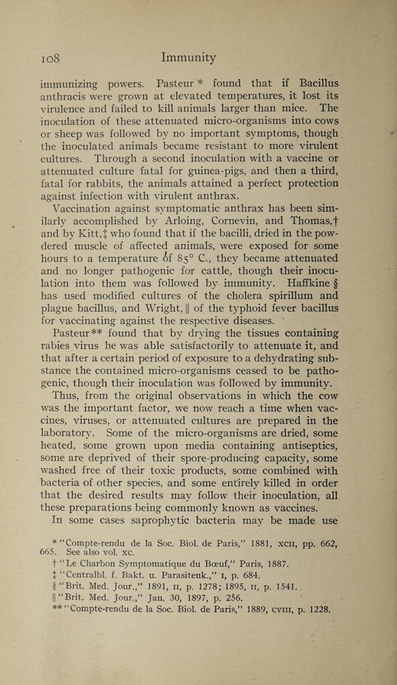 immunizing powers. Pasteur * found that if Bacillus anthraeis were grown at elevated temperatures, it lost its virulence and failed to kill animals larger than mice. The inoculation of these attenuated micro-organisms into cows or sheep was followed by no important symptoms, though the inoculated animals became resistant to more virulent cultures. Through a second inoculation with a vaccine or attenuated culture fatal for guinea-pigs, and then a third, fatal for rabbits, the animals attained a perfect protection against infection with virulent anthrax. Vaccination against symptomatic anthrax has been sim¬ ilarly accomplished by Arloing, Cornevin, and Thomas, f and by Kitt,f who found that if the bacilli, dried in the pow¬ dered muscle of affected animals, were exposed for some hours to a temperature if 85° C., they became attenuated and no longer pathogenic for cattle, though their inocu¬ lation into them was followed by immunity. Haffkine § has used modified cultures of the cholera spirillum and plague bacillus, and Wright, || of the typhoid fever bacillus for vaccinating against the respective diseases. ' Pasteur** found that by drying the tissues containing rabies virus he was able satisfactorily to attenuate it, and that after a certain period of exposure to a dehydrating sub¬ stance the contained micro-organisms ceased to be patho¬ genic, though their inoculation was followed by immunity. Thus, from the original observations in which the cow was the important factor, we now reach a time when vac¬ cines, viruses, or attenuated cultures are prepared in the laboratory. Some of the micro-organisms are dried, some heated, some grown upon media containing antiseptics, some are deprived of their spore-producing capacity, some washed free of their toxic products, some combined with bacteria of other species, and some entirely killed in order that the desired results may follow their inoculation, all these preparations being commonly known as vaccines. In some cases saprophytic bacteria may be made use * “Compte-rendu de la Soc. Biol, de Paris,” 1881, xcn, pp. 662, 665. See also vol. xc. t “Le Charbon Symptomatique du Bceuf,” Paris, 1887. I ‘‘Centralbl. f. Bakt. u. Parasitenk.,” 1, p. 684. $ “Brit. Med. Jour.,” 1891, 11, p. 1278; 1895, 11, p. 1541. ||“Brit. Med. Jour.,” Jan. 30, 1897, p. 256. ** “Compte-rendu de la Soc. Biol, de Paris,” 1889, cvm, p. 1228.