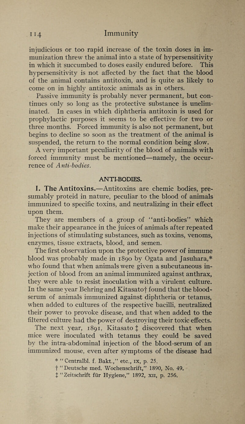 injudicious or too rapid increase of the toxin doses in im¬ munization threw the animal into a state of hypersensitivity in which it succumbed to doses easily endured before. This hypersensitivity is not affected by the fact that the blood of the animal contains antitoxin, and is quite as likely to come on in highly antitoxic animals as in others. Passive immunity is probably never permanent, but con¬ tinues only so long as the protective substance is unelim¬ inated. In cases in which diphtheria antitoxin is used for prophylactic purposes it seems to be effective for two or three months. Forced immunity is also not permanent, but begins to decline so soon as the treatment of the animal is suspended, the return to the normal condition being slow. A very important peculiarity of the blood of animals with forced immunity must be mentioned—namely, the occur¬ rence of Anti-bodies. ANTI-BODIES. I. The Antitoxins.—Antitoxins are chemic bodies, pre¬ sumably proteid in nature, peculiar to the blood of animals immunized to specific toxins, and neutralizing in their effect upon them. They are members of a group of “anti-bodies” which make their appearance in the juices of animals after repeated injections of stimulating substances, such as toxins, venoms, enzymes, tissue extracts, blood, and semen. The first observation upon the protective power of immune blood was probably made in 1890 by Ogata and Jasuhara,* who found that when animals were given a subcutaneous in¬ jection of blood from an animal immunized against anthrax, they were able to resist inoculation with a virulent culture. In the same year Behring and Kitasatof found that the blood- serum of animals immunized against diphtheria or tetanus, when added to cultures of the respective bacilli, neutralized their power to provoke disease, and that when added to the filtered culture had the power of destroying their toxic effects. The next year, 1891, Kitasato J discovered that when mice were inoculated with tetanus they could be saved by the intra-abdominal injection of the blood-serum of an immunized mouse, even after symptoms of the disease had * “ Centralbl. f. Bakt.,” etc., ix, p. 25. t “Deutsche med. Wochenschrift,” 1890, No. 49. t “Zeitschrift fur Hygiene,” 1892, xn, p. 256.