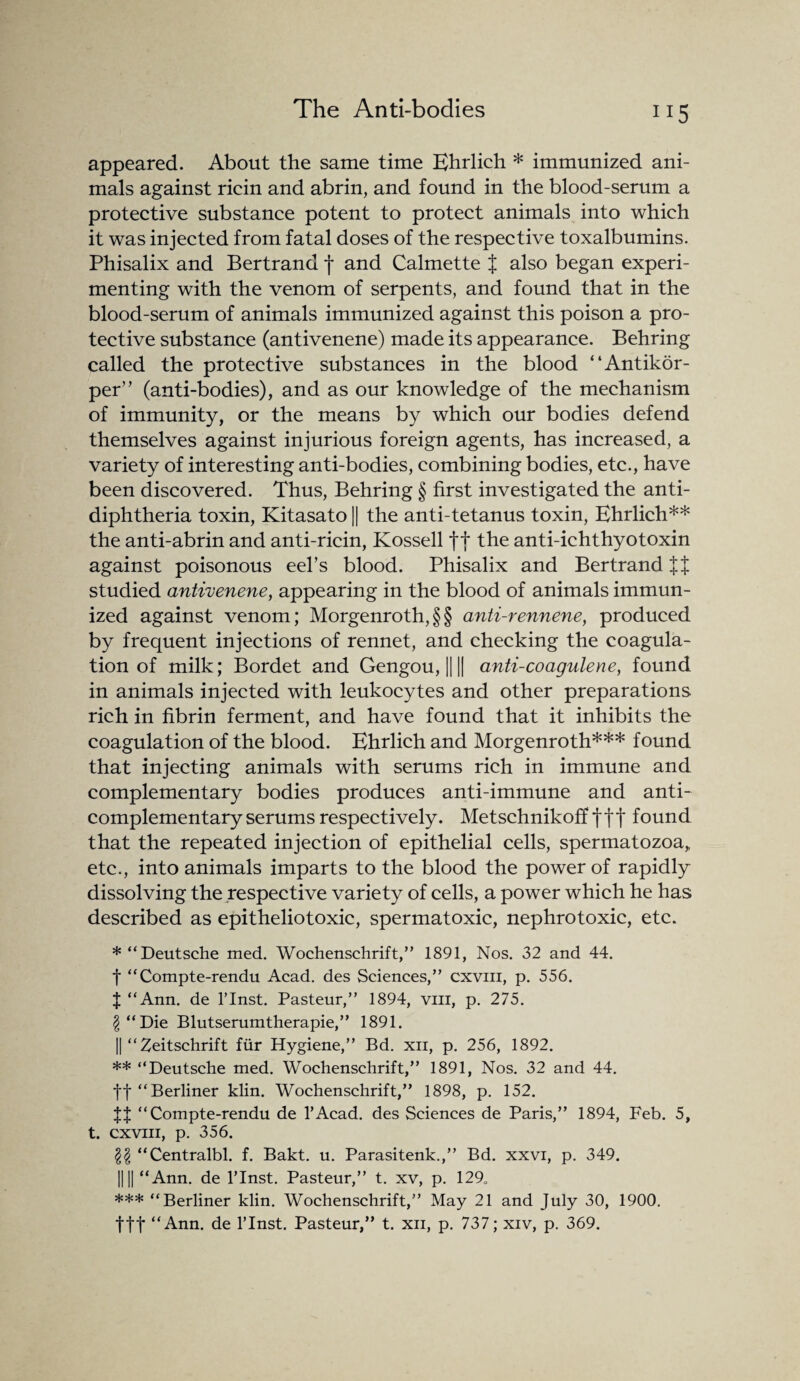 appeared. About the same time Ehrlich * immunized ani¬ mals against ricin and abrin, and found in the blood-serum a protective substance potent to protect animals into which it was injected from fatal doses of the respective toxalbumins. Phisalix and Bertrand f and Calmette % also began experi¬ menting with the venom of serpents, and found that in the blood-serum of animals immunized against this poison a pro¬ tective substance (antivenene) made its appearance. Behring called the protective substances in the blood “Antikor- per” (anti-bodies), and as our knowledge of the mechanism of immunity, or the means by which our bodies defend themselves against injurious foreign agents, has increased, a variety of interesting anti-bodies, combining bodies, etc., have been discovered. Thus, Behring § first investigated the anti¬ diphtheria toxin, Kitasato || the anti-tetanus toxin, Ehrlich** the anti-abrin and anti-ricin, Kossell f | the anti-ichthyotoxin against poisonous eel’s blood. Phisalix and Bertrand studied antivenene, appearing in the blood of animals immun¬ ized against venom; Morgenroth, § § anti-rennene, produced by frequent injections of rennet, and checking the coagula¬ tion of milk; Bordet and Gengou, || || anti-coagulene, found in animals injected with leukocytes and other preparations rich in fibrin ferment, and have found that it inhibits the coagulation of the blood. Ehrlich and Morgenroth*** found that injecting animals with serums rich in immune and complementary bodies produces anti-immune and anti- complementary serums respectively. Metschnikoff ftt found that the repeated injection of epithelial cells, spermatozoa, etc., into animals imparts to the blood the power of rapidly dissolving the respective variety of cells, a power which he has described as epitheliotoxic, spermatoxic, nephrotoxic, etc. *“ Deutsche med. Wochenschrift,” 1891, Nos. 32 and 44. f “Compte-rendu Acad, des Sciences,” cxvm, p. 556. J “Ann. de l’lnst. Pasteur,” 1894, viii, p. 275. \ “Die Blutserumtherapie,” 1891. || “ Zeitschrift fiir Hygiene,” Bd. xn, p. 256, 1892. ** “Deutsche med. Wochenschrift,” 1891, Nos. 32 and 44. ff “Berliner klin. Wochenschrift,” 1898, p. 152. JJ “Compte-rendu de l’Acad. des Sciences de Paris,” 1894, Feb. 5, t. cxvm, p. 356. “Centralbl. f. Bakt. u. Parasitenk.,” Bd. xxvi, p. 349. 1111 “Ann. de l’lnst. Pasteur,” t. xv, p. 129„ *** “Berliner klin. Wochenschrift,” May 21 and July 30, 1900. ftf “Ann. de l’lnst. Pasteur,” t. xn, p. 737; xiv, p. 369.