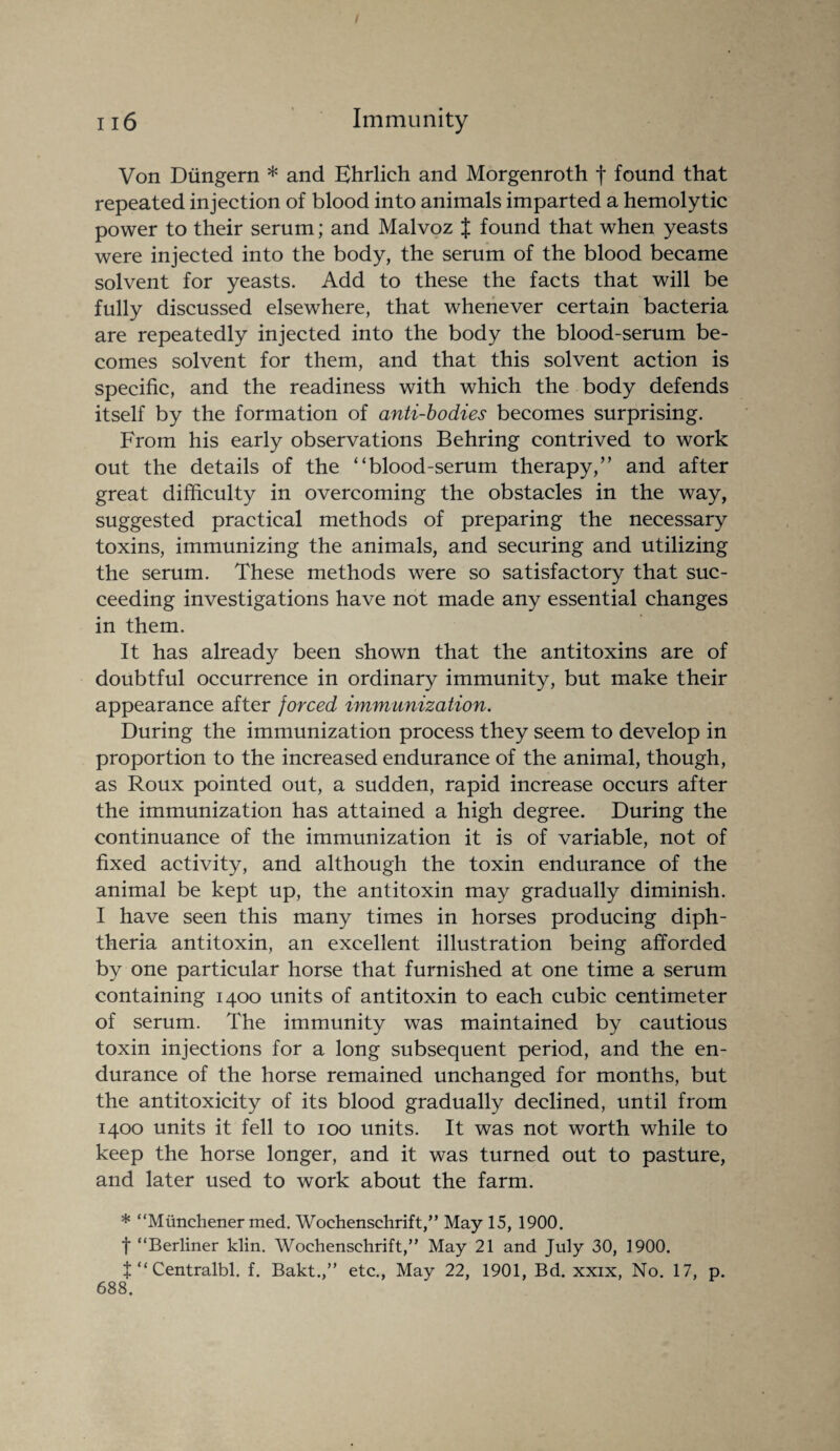 / 116 Immunity Von Diingern * and Ehrlich and Morgenroth f found that repeated injection of blood into animals imparted a hemolytic power to their serum; and Malvoz J found that when yeasts were injected into the body, the serum of the blood became solvent for yeasts. Add to these the facts that will be fully discussed elsewhere, that whenever certain bacteria are repeatedly injected into the body the blood-serum be¬ comes solvent for them, and that this solvent action is specific, and the readiness with which the body defends itself by the formation of anti-bodies becomes surprising. From his early observations Behring contrived to work out the details of the “blood-serum therapy,” and after great difficulty in overcoming the obstacles in the way, suggested practical methods of preparing the necessary toxins, immunizing the animals, and securing and utilizing the serum. These methods were so satisfactory that suc¬ ceeding investigations have not made any essential changes in them. It has already been shown that the antitoxins are of doubtful occurrence in ordinary immunity, but make their appearance after forced immunization. During the immunization process they seem to develop in proportion to the increased endurance of the animal, though, as Roux pointed out, a sudden, rapid increase occurs after the immunization has attained a high degree. During the continuance of the immunization it is of variable, not of fixed activity, and although the toxin endurance of the animal be kept up, the antitoxin may gradually diminish. I have seen this many times in horses producing diph¬ theria antitoxin, an excellent illustration being afforded by one particular horse that furnished at one time a serum containing 1400 units of antitoxin to each cubic centimeter of serum. The immunity was maintained by cautious toxin injections for a long subsequent period, and the en¬ durance of the horse remained unchanged for months, but the antitoxicity of its blood gradually declined, until from 1400 units it fell to 100 units. It was not worth while to keep the horse longer, and it was turned out to pasture, and later used to work about the farm. * “Mimchener med. Wochenschrift,” May 15, 1900. t “Berliner klin. Wochenschrift,” May 21 and July 30, 1900. t “ Centralbl. f. Bakt.,” etc., May 22, 1901, Bd. xxix, No. 17, p. 688.