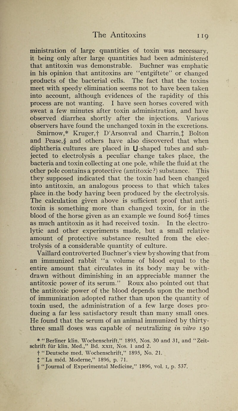 ministration of large quantities of toxin was necessary, it being only after large quantities had been administered that antitoxin was demonstrable. Buchner was emphatic in his opinion that antitoxins are “entgiftete” or changed products of the bacterial cells. The fact that the toxins meet with speedy elimination seems not to have been taken into account, although evidences of the rapidity of this process are not wanting. I have seen horses covered with sweat a few minutes after toxin administration, and have observed diarrhea shortly after the injections. Various observers have found the unchanged toxin in the excretions. Smirnow,* * * § Kruger, j* D’Arsonval and Charring Bolton and Pease, § and others have also discovered that when diphtheria cultures are placed in U-shaped tubes and sub¬ jected to electrolysis a peculiar change takes place, the bacteria and toxin collecting at one pole, while the fluid at the other pole contains a protective (antitoxic ?) substance. This they supposed indicated that the toxin had been changed into antitoxin, an analogous process to that which takes place in the body having been produced by the electrolysis. The calculation given above is sufficient proof that anti¬ toxin is something more than changed toxin, for in the blood of the horse given as an example we found 8o6f times as much antitoxin as it had received toxin. In the electro¬ lytic and other experiments made, but a small relative amount of protective substance resulted from the elec¬ trolysis of a considerable quantity of culture. Vaillard controverted Buchner’s view by showing that from an immunized rabbit “a volume of blood equal to the entire amount that circulates in its body may be with¬ drawn without diminishing in an appreciable manner the antitoxic power of its serum.” Roux also pointed out that the antitoxic power of the blood depends upon the method of immunization adopted rather than upon the quantity of toxin used, the administration of a few large doses pro¬ ducing a far less satisfactory result than many small ones. He found that the serum of an animal immunized by thirty- three small doses was capable of neutralizing in vitro 150 * “Berliner klin. Woehensehrift.” 1895, Nos. 30 and 31, and “Zeit- schrift fur klin. Med.,” Bd. xxii, Nos. 1 and 2. t “Deutsche med. Woehensehrift,” 1895, No. 21. X “La med. Moderne,” 1896, p. 71. § “Journal of Experimental Medicine,” 1896, vol. 1, p. 537.