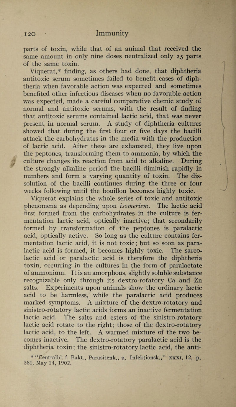 parts of toxin, while that of an animal that received the same amount in only nine doses neutralized only 25 parts of the same toxin. Viquerat,* finding, as others had done, that diphtheria antitoxic serum sometimes failed to benefit cases of diph¬ theria when favorable action was expected and sometimes benefited other infectious diseases when no favorable action was expected, made a careful comparative chemic study of normal and antitoxic serums, with the result of finding that antitoxic serums contained lactic acid, that was never present in normal serum. A study of diphtheria cultures showed that during the first four or five days the bacilli attack the carbohydrates in the media with the production of lactic acid. After these are exhausted, they live upon the peptones, transforming them to ammonia, by which the culture changes its reaction from acid to alkaline. During the strongly alkaline period the bacilli diminish rapidly in numbers and form a varying quantity of toxin. The dis¬ solution of the bacilli continues during the three or four weeks following until the bouillon becomes highly toxic. Viquerat explains the whole series of toxic and antitoxic phenomena as depending upon isomerism. The lactic acid first formed from the carbohydrates in the culture is fer¬ mentation lactic acid, optically inactive; that secondarily formed by transformation of the peptones is paralactic acid, optically active. So long as the culture contains fer¬ mentation lactic acid, it is not toxic; but so soon as para¬ lactic acid is formed, it becomes highly toxic. The sarco- lactic acid or paralactic acid is therefore the diphtheria toxin, occurring in the cultures in the form of paralactate of ammonium. It is an amorphous, slightly soluble substance recognizable only through its dextro-rotatory Ca and Zn salts. Experiments upon animals show the ordinary lactic acid to be harmless,' while the paralactic acid produces marked symptoms. A mixture of the dextro-rotatory and sinistro-rotatory lactic acids forms an inactive fermentation lactic acid. The salts and esters of the sinistro-rotatory lactic acid rotate to the right; those of the dextro-rotatory lactic acid, to the left. A warmed mixture of the two be¬ comes inactive. The dextro-rotatory paralactic acid is the diphtheria toxin; the sinistro-rotatory lactic acid, the anti- * “Centralbl. f. Bakt., Parasitenk., u. Infektionsk.,” xxxi, 12, p. 581, May 14, 1902.