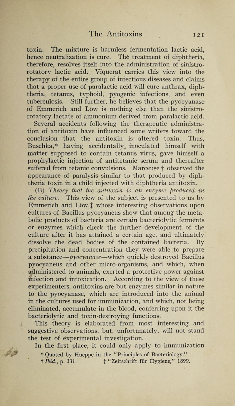 toxin. The mixture is harmless fermentation lactic acid, hence neutralization is cure. The treatment of diphtheria, therefore, resolves itself into the administration of sinistro¬ rotatory lactic acid. Viquerat carries this view into the therapy of the entire group of infectious diseases and claims that a proper use of paralactic acid will cure anthrax, diph¬ theria, tetanus, typhoid, pyogenic infections, and even tuberculosis. Still further, he believes that the pyocyanase of Emmerich and Low is nothing else than the sinistro¬ rotatory lactate of ammonium derived from paralactic acid. Several accidents following the therapeutic administra¬ tion of antitoxin have influenced some writers toward the conclusion that the antitoxin is altered toxin. Thus, Buschka,* having accidentally* inoculated himself with matter supposed to contain tetanus virus, gave himself a prophylactic injection of antitetanic serum and thereafter suffered from tetanic convulsions. Marceuse f observed the appearance of paralysis similar to that produced by diph¬ theria toxin in a child injected with diphtheria antitoxin. (B) Theory that the antitoxin is an enzyme produced in the culture. This view of the subject is presented to us by Emmerich and Low,J whose interesting observations upon cultures of Bacillus pyocyaneus show that among the meta¬ bolic products of bacteria are certain bacteriolytic ferments or enzymes which check the further development of the culture after it has attained a certain age, and ultimately dissolve the dead bodies of the contained bacteria. By precipitation and concentration they were able to prepare a substance—pyocyanase—which quickly destroyed Bacillus pyocyaneus and other micro-organisms, and which, when administered to animals, exerted a protective power against infection and intoxication. According to the view of these experimenters, antitoxins are but enzymes similar in nature to the pyocyanase, which are introduced into the animal in the cultures used for immunization, and which, not being eliminated, accumulate in the blood, conferring upon it the bacteriolytic and toxin-destroying functions. This theory is elaborated from most interesting and suggestive observations, but, unfortunately, will not stand the test of experimental investigation. In the first place, it could only apply to immunization * Quoted by Hueppe in the “Principles of Bacteriology.” f Ibid., p. 331. X “Zeitschrift fur Hygiene,” 1899.