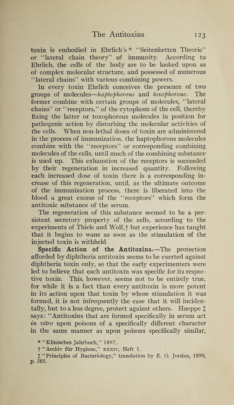 toxin is embodied in Ehrlich’s * “Seitenketten Theorie” or “lateral chain theory” of immunity. According to Ehrlich, the cells of the body are to be looked upon as of complex molecular structure, and possessed of numerous “lateral chains” with various combining powers. In every toxin Ehrlich conceives the presence of two groups of molecules—haptophorous and toxophorous. The former combine with certain groups of molecules, “lateral chains” or “receptors,” of the cytoplasm of the cell, thereby fixing the latter or toxophorous molecules in position for pathogenic action by disturbing the molecular activities of the cells. When non-lethal doses of toxin are administered in the process of immunization, the haptophorous molecules combine with the “receptors” or corresponding combining molecules of the cells, until much of the combining substance is used up. This exhaustion of the receptors is succeeded by their regeneration in increased quantity. Following each increased dose of toxin there is a corresponding in¬ crease of this regeneration, until, as the ultimate outcome of the immunization process, there is liberated into the blood a great excess of the “receptors” which form the antitoxic substance of the serum. The regeneration of this substance seemed to be a per¬ sistent secretory property of the cells, according to the experiments of Thiele and Wolf,f but experience has taught that it begins to wane as soon as the stimulation of the injected toxin is withheld. Specific Action of the Antitoxins.—The protection afforded by diphtheria antitoxin seems to be exerted against diphtheria toxin only, so that the early experimenters were led to believe that each antitoxin was specific for its respec¬ tive toxin. This, however, seems not to be entirely true, for while it is a fact than every antitoxin is more potent in its action upon that toxin by whose stimulation it was formed, it is not infrequently the case that it will inciden¬ tally, but to a less degree, protect against others. Hueppe J says: “Antitoxins that are formed specifically in serum act in vitro upon poisons of a specifically different character in the same manner as upon poisons specifically similar, * “Klinisches Jahrbuch,” 1897. f “Archiv fur Hygiene,” xxxiv, Heft 1. X “Principles of Bacteriology,” translation by E. O. Jordan, 1899, p. 385.