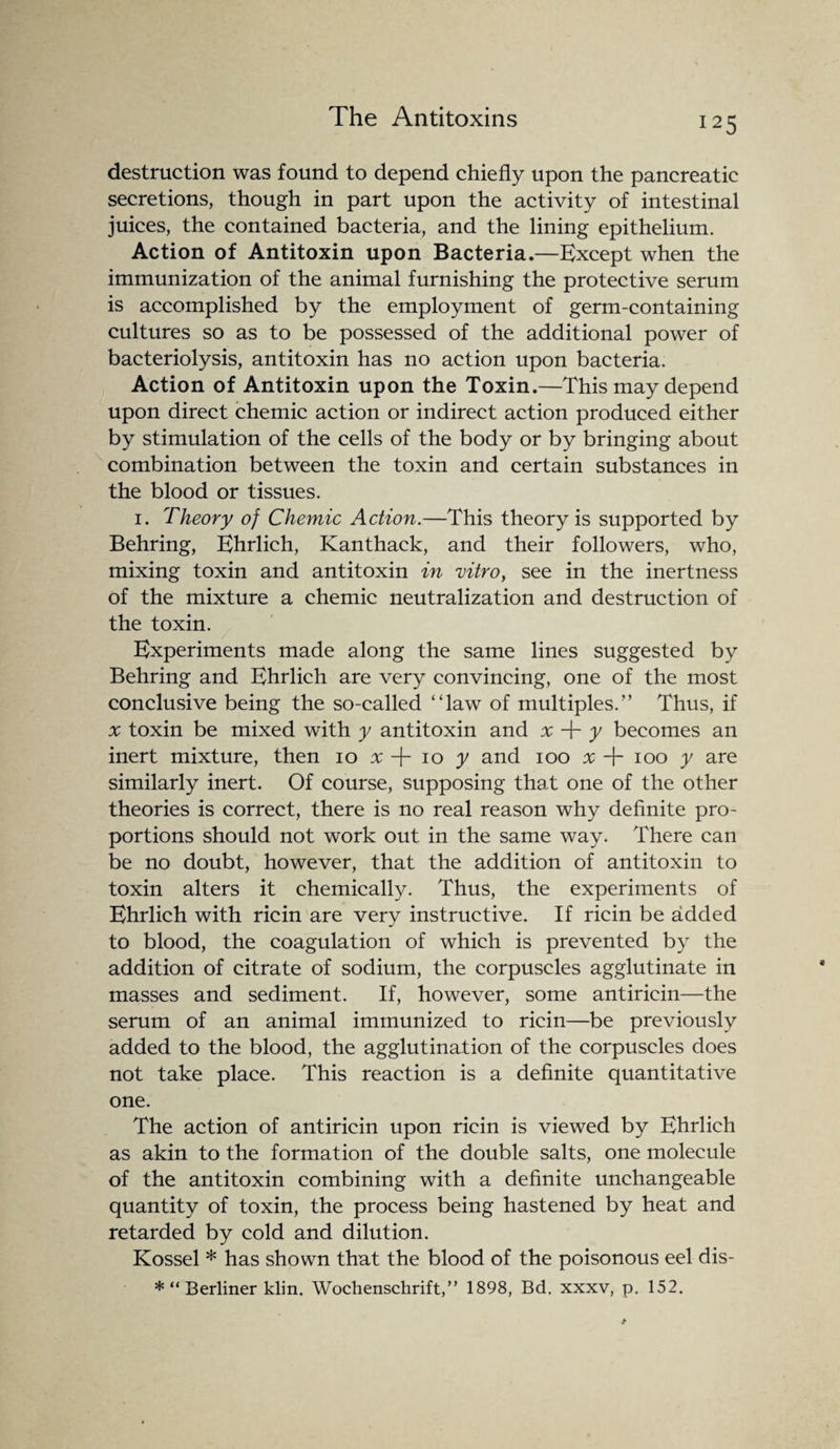 destruction was found to depend chiefly upon the pancreatic secretions, though in part upon the activity of intestinal juices, the contained bacteria, and the lining epithelium. Action of Antitoxin upon Bacteria.—Except when the immunization of the animal furnishing the protective serum is accomplished by the employment of germ-containing cultures so as to be possessed of the additional power of bacteriolysis, antitoxin has no action upon bacteria. Action of Antitoxin upon the Toxin.—This may depend upon direct chemic action or indirect action produced either by stimulation of the cells of the body or by bringing about combination between the toxin and certain substances in the blood or tissues. i. Theory of Chemic Action.—This theory is supported by Behring, Ehrlich, Kanthaek, and their followers, who, mixing toxin and antitoxin in vitro, see in the inertness of the mixture a chemic neutralization and destruction of the toxin. Experiments made along the same lines suggested by Behring and Ehrlich are very convincing, one of the most conclusive being the so-called “law of multiples.” Thus, if x toxin be mixed with y antitoxin and x + y becomes an inert mixture, then io x + io y and ioo x T ioo y are similarly inert. Of course, supposing that one of the other theories is correct, there is no real reason why definite pro¬ portions should not work out in the same way. There can be no doubt, however, that the addition of antitoxin to toxin alters it chemically. Thus, the experiments of Ehrlich with ricin are very instructive. If ricin be added to blood, the coagulation of which is prevented by the addition of citrate of sodium, the corpuscles agglutinate in masses and sediment. If, however, some antiricin—the serum of an animal immunized to ricin—be previously added to the blood, the agglutination of the corpuscles does not take place. This reaction is a definite quantitative one. The action of antiricin upon ricin is viewed by Ehrlich as akin to the formation of the double salts, one molecule of the antitoxin combining with a definite unchangeable quantity of toxin, the process being hastened by heat and retarded by cold and dilution. Kossel * has shown that the blood of the poisonous eel dis- *“ Berliner klin. Wochenschrift,” 1898, Bd. xxxv, p. 152.