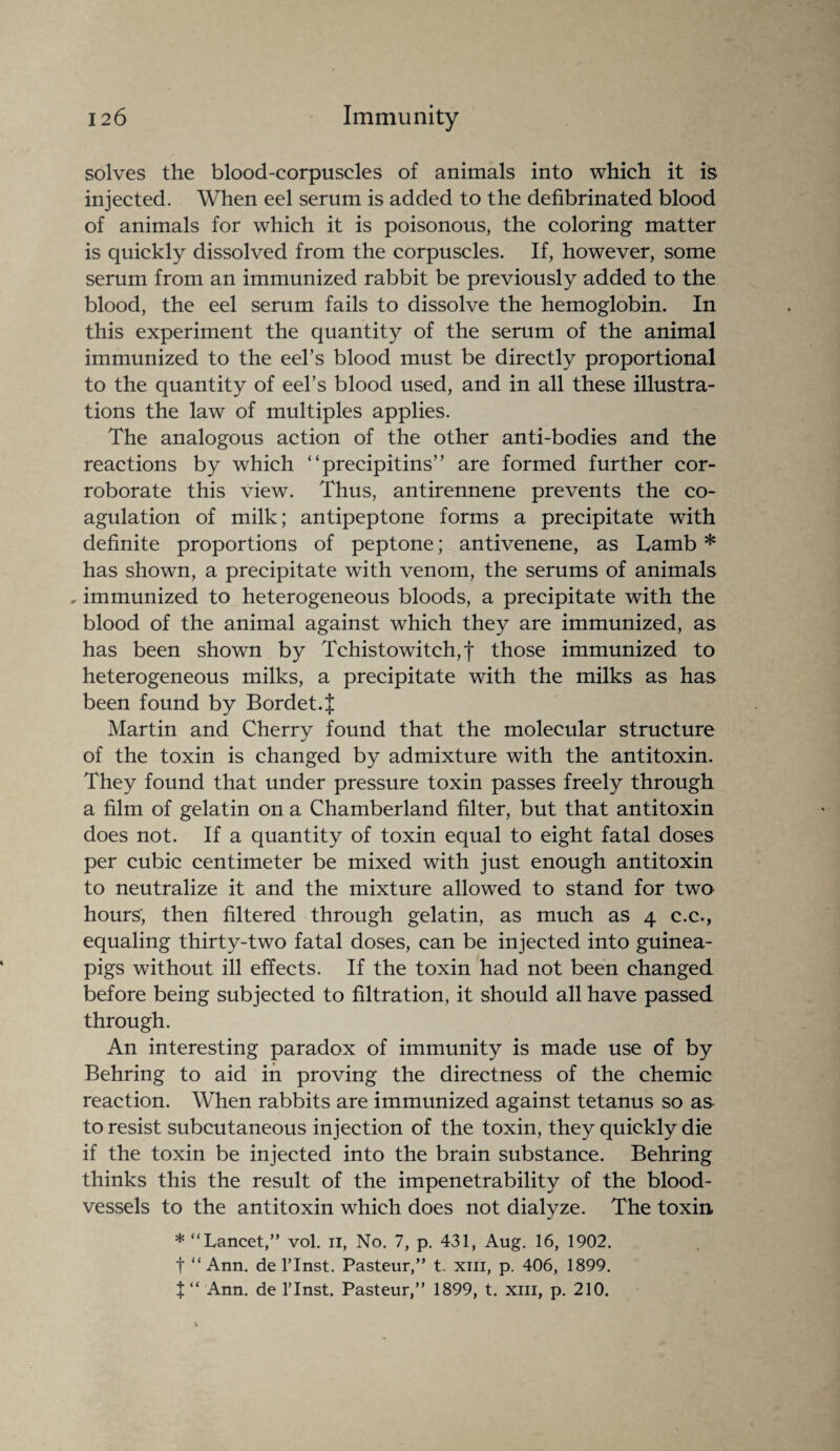 solves the blood-corpuscles of animals into which it is injected. When eel serum is added to the defibrinated blood of animals for which it is poisonous, the coloring matter is quickly dissolved from the corpuscles. If, however, some serum from an immunized rabbit be previously added to the blood, the eel serum fails to dissolve the hemoglobin. In this experiment the quantity of the serum of the animal immunized to the eel’s blood must be directly proportional to the quantity of eel’s blood used, and in all these illustra¬ tions the law of multiples applies. The analogous action of the other anti-bodies and the reactions by which “precipitins” are formed further cor¬ roborate this view. Thus, antirennene prevents the co¬ agulation of milk; antipeptone forms a precipitate with definite proportions of peptone; antivenene, as Lamb * has shown, a precipitate with venom, the serums of animals . immunized to heterogeneous bloods, a precipitate with the blood of the animal against which they are immunized, as has been shown by Tchistowitch,f those immunized to heterogeneous milks, a precipitate with the milks as has been found by Bordet.J Martin and Cherry found that the molecular structure of the toxin is changed by admixture with the antitoxin. They found that under pressure toxin passes freely through a film of gelatin on a Chamberland filter, but that antitoxin does not. If a quantity of toxin equal to eight fatal doses per cubic centimeter be mixed with just enough antitoxin to neutralize it and the mixture allowed to stand for two hours', then filtered through gelatin, as much as 4 c.c., equaling thirty-two fatal doses, can be injected into guinea- pigs without ill effects. If the toxin had not been changed before being subjected to filtration, it should all have passed through. An interesting paradox of immunity is made use of by Behring to aid in proving the directness of the chemic reaction. When rabbits are immunized against tetanus so as to resist subcutaneous injection of the toxin, they quickly die if the toxin be injected into the brain substance. Behring thinks this the result of the impenetrability of the blood¬ vessels to the antitoxin which does not dialyze. The toxin * “Lancet,” vol. 11, No. 7, p. 431, Aug. 16, 1902. t “Ann. de l’lnst. Pasteur,” t. xm, p. 406, 1899.