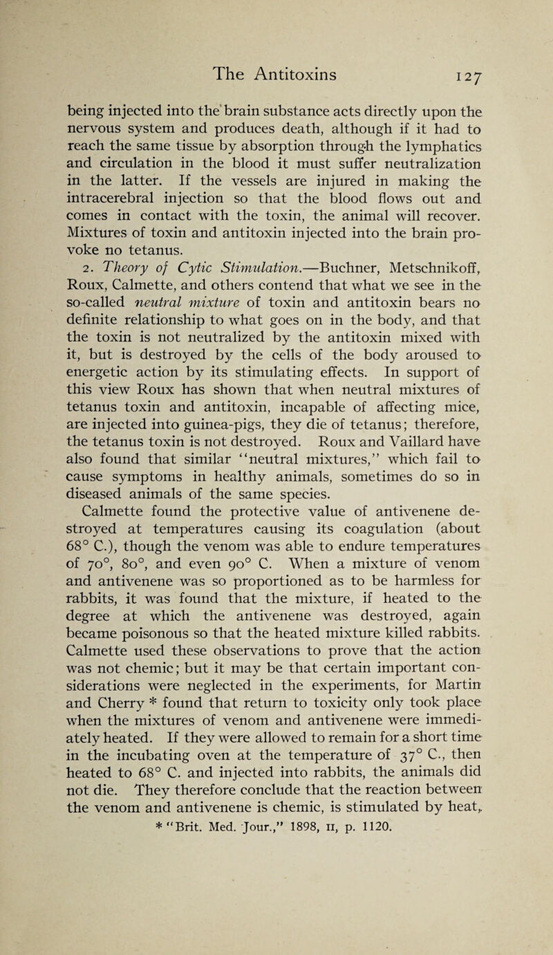 being injected into the brain substance acts directly upon the nervous system and produces death, although if it had to reach the same tissue by absorption through the lymphatics and circulation in the blood it must suffer neutralization in the latter. If the vessels are injured in making the intracerebral injection so that the blood flows out and comes in contact with the toxin, the animal will recover. Mixtures of toxin and antitoxin injected into the brain pro¬ voke no tetanus. 2. Theory of Cytic Stimulation.—Buchner, Metschnikoff, Roux, Calmette, and others contend that what we see in the so-called neutral mixture of toxin and antitoxin bears no definite relationship to what goes on in the body, and that the toxin is not neutralized by the antitoxin mixed with it, but is destroyed by the cells of the body aroused to energetic action by its stimulating effects. In support of this view Roux has shown that when neutral mixtures of tetanus toxin and antitoxin, incapable of affecting mice, are injected into guinea-pigs, they die of tetanus; therefore, the tetanus toxin is not destroyed. Roux and Vaillard have also found that similar '‘neutral mixtures,” which fail to cause symptoms in healthy animals, sometimes do so in diseased animals of the same species. Calmette found the protective value of antivenene de¬ stroyed at temperatures causing its coagulation (about 68° C.), though the venom was able to endure temperatures of 70°, 8o°, and even 90° C. When a mixture of venom and antivenene was so proportioned as to be harmless for rabbits, it was found that the mixture, if heated to the degree at which the antivenene was destroyed, again became poisonous so that the heated mixture killed rabbits. Calmette used these observations to prove that the action was not chemic; but it may be that certain important con¬ siderations were neglected in the experiments, for Martin and Cherry * found that return to toxicity only took place when the mixtures of venom and antivenene were immedi¬ ately heated. If they were allowed to remain for a short time in the incubating oven at the temperature of 370 C., then heated to 68° C. and injected into rabbits, the animals did not die. They therefore conclude that the reaction between the venom and antivenene is chemic, is stimulated by heat,, * “Brit. Med. Jour.,” 1898, n, p. 1120.