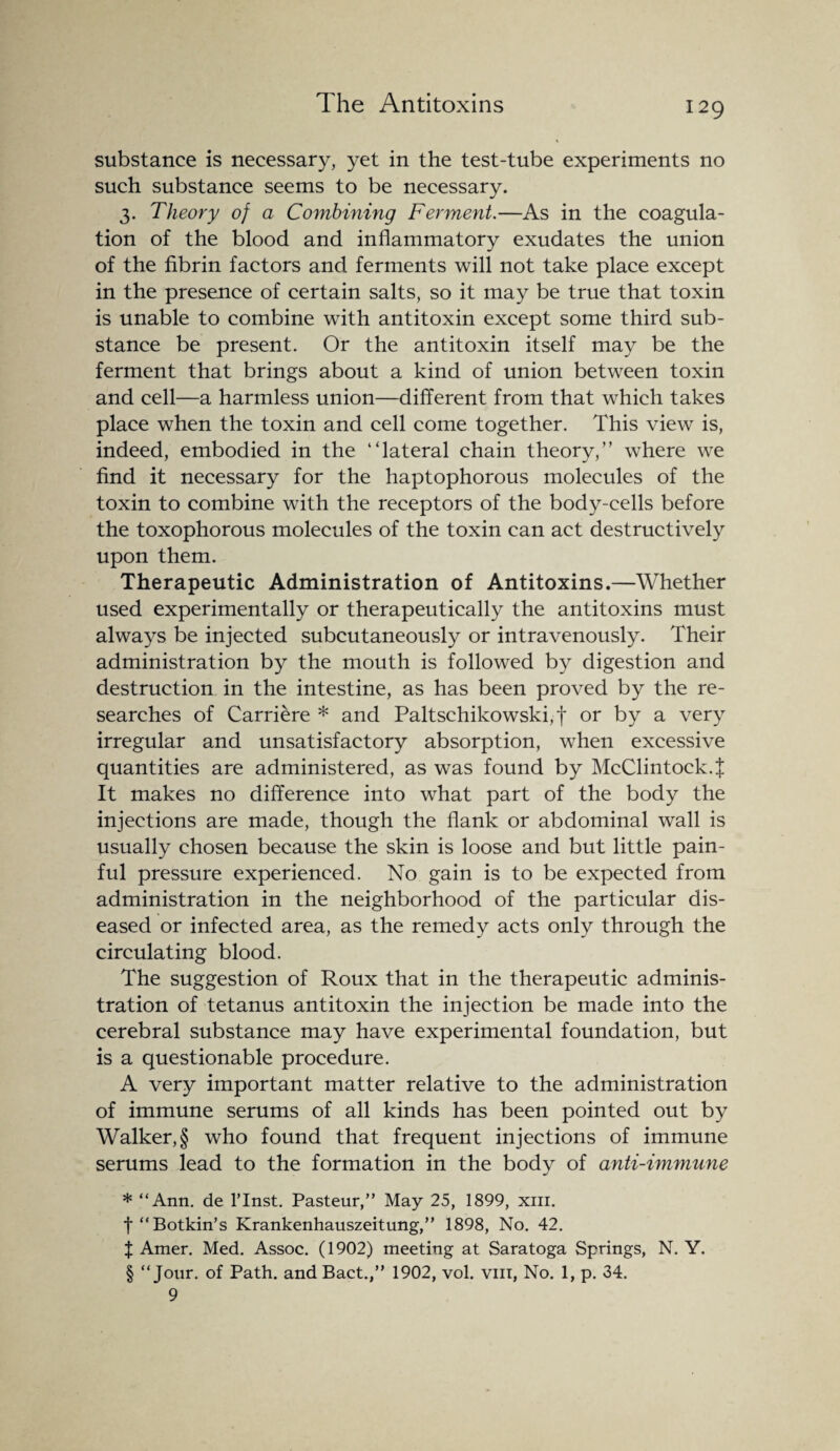 substance is necessary, yet in the test-tube experiments no such substance seems to be necessary. 3. Theory of a Combining Ferment.—As in the coagula¬ tion of the blood and inflammatory exudates the union of the fibrin factors and ferments will not take place except in the presence of certain salts, so it may be true that toxin is unable to combine with antitoxin except some third sub¬ stance be present. Or the antitoxin itself may be the ferment that brings about a kind of union between toxin and cell—a harmless union—different from that which takes place when the toxin and cell come together. This view is, indeed, embodied in the “lateral chain theory,” where we find it necessary for the haptophorous molecules of the toxin to combine with the receptors of the body-cells before the toxophorous molecules of the toxin can act destructively upon them. Therapeutic Administration of Antitoxins.—Whether used experimentally or therapeutically the antitoxins must always be injected subcutaneously or intravenously. Their administration by the mouth is followed by digestion and destruction in the intestine, as has been proved by the re¬ searches of Carriere * and Paltschikowski,f or by a very irregular and unsatisfactory absorption, when excessive quantities are administered, as was found by McClintock.t It makes no difference into what part of the body the injections are made, though the flank or abdominal wall is usually chosen because the skin is loose and but little pain¬ ful pressure experienced. No gain is to be expected from administration in the neighborhood of the particular dis¬ eased or infected area, as the remedy acts only through the circulating blood. The suggestion of Roux that in the therapeutic adminis¬ tration of tetanus antitoxin the injection be made into the cerebral substance may have experimental foundation, but is a questionable procedure. A very important matter relative to the administration of immune serums of all kinds has been pointed out by Walker, § who found that frequent injections of immune serums lead to the formation in the body of anti-immune * “Ann. de l’lnst. Pasteur,” May 25, 1899, xm. f “Botkin’s Krankenhauszeitung,” 1898, No. 42. X Amer. Med. Assoc. (1902) meeting at Saratoga Springs, N. Y. § “Jour, of Path, and Bact.,” 1902, vol. vm, No. 1, p. 34. 9