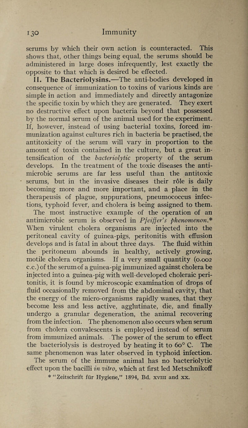 serums by which their own action is counteracted. This shows that, other things being equal, the serums should be administered in large doses infrequently, lest exactly the opposite to that which is desired be effected. II. The Bacteriolysins.—The anti-bodies developed in consequence of immunization to toxins of various kinds are simple in action and immediately and directly antagonize the specific toxin by which they are generated. They exert no destructive effect upon bacteria beyond that possessed by the normal serum of the animal used for the experiment. If, however, instead of using bacterial toxins, forced im¬ munization against cultures rich in bacteria be practised, the antitoxicity of the serum will vary in proportion to the amount of toxin contained in the culture, but a great in¬ tensification of the bacteriolytic property of the serum develops. In the treatment of the toxic diseases the anti- microbic serums are far less useful than the antitoxic • serums, but in the invasive diseases their role is daily becoming more and more important, and a place in the therapeusis of plague, suppurations, pneumococcus infec¬ tions, typhoid fever, and cholera is being assigned to them. The most instructive example of the operation of an antimicrobic serum is observed in Pfeiffer's phenomenon* When virulent cholera organisms are injected into the peritoneal cavity of guinea-pigs, peritonitis with effusion develops and is fatal in about three days. The fluid within the peritoneum abounds in healthy, actively growing, motile cholera organisms. If a very small quantity (0.002 c.c.) of the serum of a guinea-pig immunized against cholera be injected into a guinea-pig with well-developed choleraic peri¬ tonitis, it is found by microscopic examination of drops of fluid occasionally removed from the abdominal cavity, that the energy of the micro-organisms rapidly wanes, that they become less and less active, agglutinate, die, and finally undergo a granular degeneration, the animal recovering from the infection. The phenomenon also occurs when serum from cholera convalescents is employed instead of serum from immunized animals. The power of the serum to effect the bacteriolysis is destroyed by heating it to 6o° C. The same phenomenon was later observed in typhoid infection. The serum of the immune animal has no bacteriolytic effect upon the bacilli in vitro, which at first led Metschnikoff