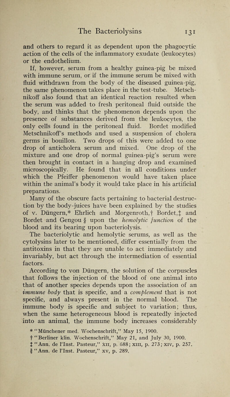 and others to regard it as dependent upon the phagocytic action of the cells of the inflammatory exudate (leukocytes) or the endothelium. If, however, serum from a healthy guinea-pig be mixed with immune serum, or if the immune serum be mixed with fluid withdrawn from the body of the diseased guinea-pig, the same phenomenon takes place in the test-tube. Metsch- nikoff also found that an identical reaction resulted when the serum was added to fresh peritoneal fluid outside the body, and thinks that the phenomenon depends upon the presence of substances derived from the leukocytes, the only cells found in the peritoneal fluid. Bordet modified Metschnikoff’s methods and used a suspension of cholera germs in bouillon. Two drops of this were added to one drop of anticholera serum and mixed. One drop of the mixture and one drop of normal guinea-pig’s serum were then brought in contact in a hanging drop and examined microscopically. He found that in all conditions under which the Pfeiffer phenomenon would have taken place within the animal’s body it would take place in his artificial preparations. Many of the obscure facts pertaining to bacterial destruc¬ tion by the body-juices have been explained by the studies of v. Diingern,* Ehrlich and Morgenroth,f Bordet,J and Bordet and Gengou § upon the hemolytic junction of the blood and its bearing upon bacteriolysis. The bacteriolytic and hemolytic serums, as well as the cytolysins later to be mentioned, differ essentially from the antitoxins in that they are unable to act immediately and invariably, but act through the intermediation of essential factors. According to von Diingern, the solution of the corpuscles that follows the injection of the blood of one animal into that of another species depends upon the association of an immune body that is specific, and a complement that is not specific, and always present in the normal blood. The immune body is specific and subject to variation; thus, when the same heterogeneous blood is repeatedly injected into an animal, the immune body increases considerably * “Miinchener med. Wochenschrift,” May 15, 1900. f “Berliner klin. Wochenschrift,” May 21, and July 30, 1900. J “Ann. de l’lnst. Pasteur,” xn, p. 688; xm, p. 273; xiv, p. 257. I “Ann. de l’lnst. Pasteur,” xv, p. 289.