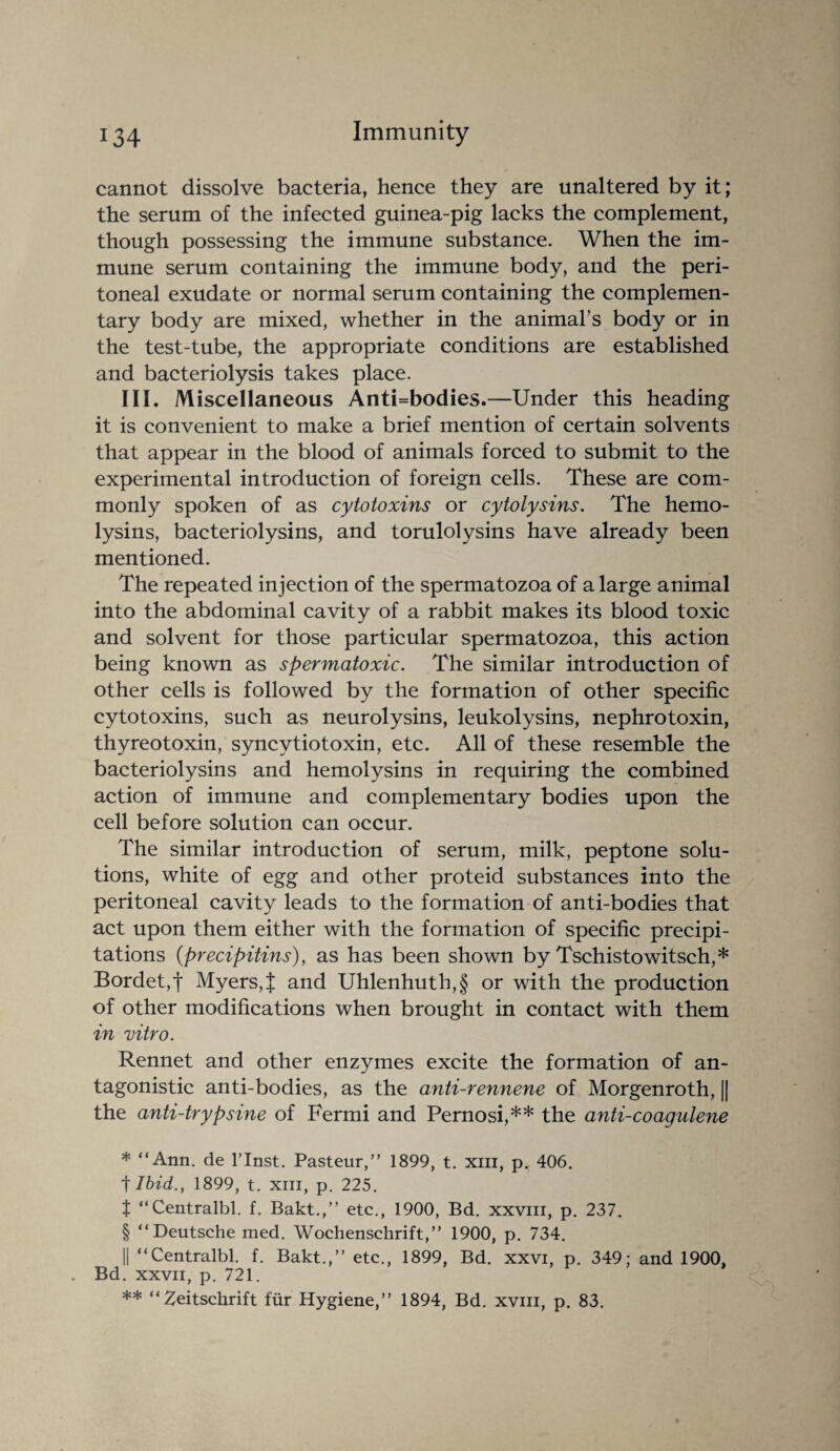 cannot dissolve bacteria, hence they are unaltered by it; the serum of the infected guinea-pig lacks the complement, though possessing the immune substance. When the im¬ mune serum containing the immune body, and the peri¬ toneal exudate or normal serum containing the complemen¬ tary body are mixed, whether in the animal’s body or in the test-tube, the appropriate conditions are established and bacteriolysis takes place. III. Miscellaneous Anti=bodies.—Under this heading it is convenient to make a brief mention of certain solvents that appear in the blood of animals forced to submit to the experimental introduction of foreign cells. These are com¬ monly spoken of as cytotoxins or cytolysins. The hemo¬ lysins, bacteriolysins, and torulolysins have already been mentioned. The repeated injection of the spermatozoa of a large animal into the abdominal cavity of a rabbit makes its blood toxic and solvent for those particular spermatozoa, this action being known as spermatoxic. The similar introduction of other cells is followed by the formation of other specific cytotoxins, such as neurolysins, leukolysins, nephrotoxin, thyreotoxin, syncytiotoxin, etc. All of these resemble the bacteriolysins and hemolysins in requiring the combined action of immune and complementary bodies upon the cell before solution can occur. The similar introduction of serum, milk, peptone solu¬ tions, white of egg and other proteid substances into the peritoneal cavity leads to the formation of anti-bodies that act upon them either with the formation of specific precipi¬ tations (precipitins), as has been shown by Tschistowitsch,* * * § Bordet,f Myers,J and Uhlenhuth,§ or with the production of other modifications when brought in contact with them in vitro. Rennet and other enzymes excite the formation of an¬ tagonistic anti-bodies, as the anti-rennene of Morgenroth, || the anti-trypsine of Fermi and Pernosi,** the anti-coagulene * “Ann. de l’lnst. Pasteur,” 1899, t. xm, p, 406. t Ibid., 1899, t. xm, p. 225. t “Centralbl. f. Bakt.,” etc., 1900, Bd. xxvm, p. 237. § “Deutsche med. Wochenschrift,” 1900, p. 734. || “Centralbl. f. Bakt.,” etc., 1899, Bd. xxvi, p. 349: and 1900, Bd. xxvn, p. 721. ** “Zeitsckrift fur Hygiene,” 1894, Bd. xvm, p. 83.
