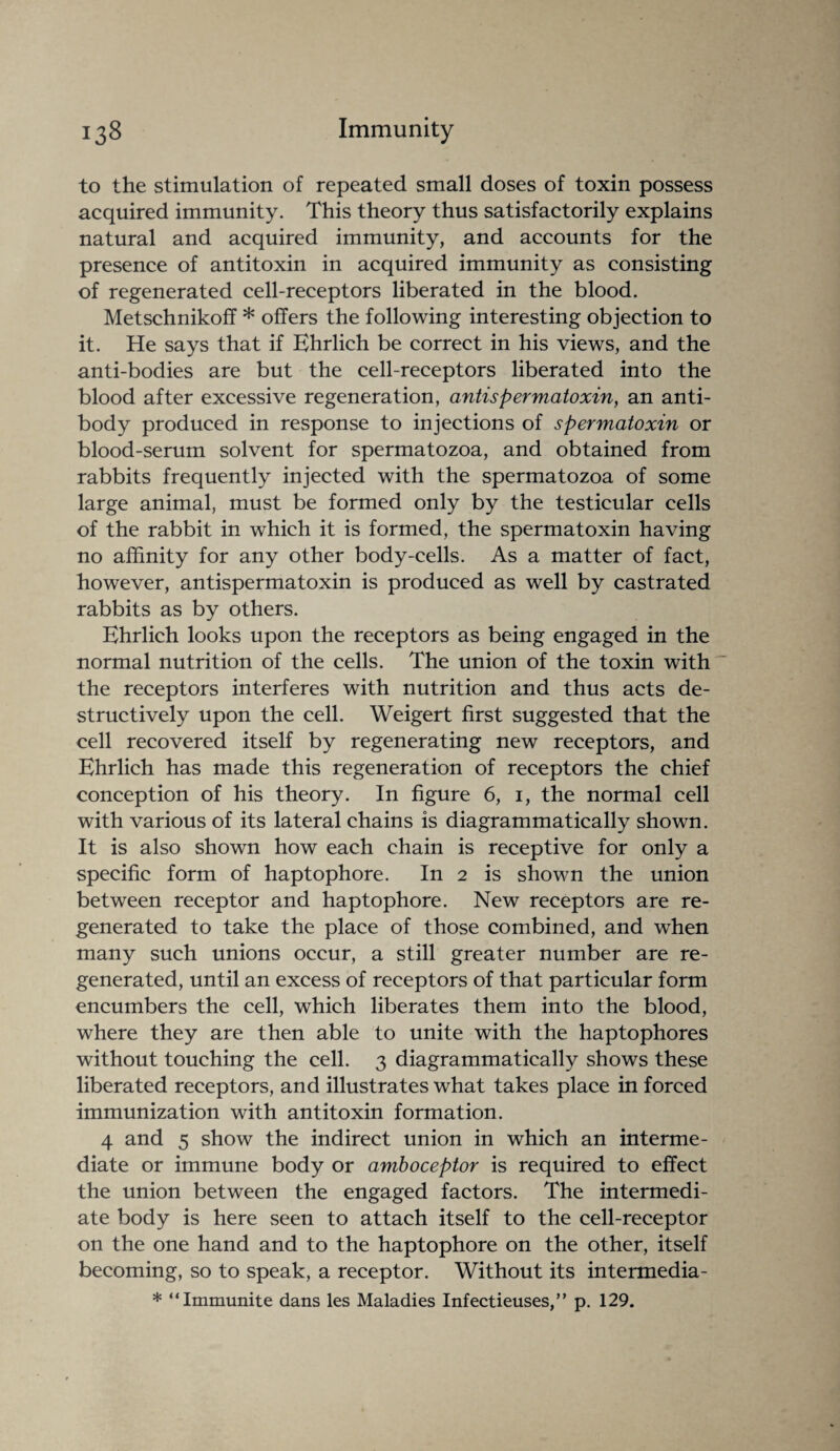 to the stimulation of repeated small doses of toxin possess acquired immunity. This theory thus satisfactorily explains natural and acquired immunity, and accounts for the presence of antitoxin in acquired immunity as consisting of regenerated cell-receptors liberated in the blood. Metschnikoff * offers the following interesting objection to it. He says that if Ehrlich be correct in his views, and the anti-bodies are but the cell-receptors liberated into the blood after excessive regeneration, antispermatoxin, an anti¬ body produced in response to injections of spermatoxin or blood-serum solvent for spermatozoa, and obtained from rabbits frequently injected with the spermatozoa of some large animal, must be formed only by the testicular cells of the rabbit in which it is formed, the spermatoxin having no affinity for any other body-cells. As a matter of fact, however, antispermatoxin is produced as well by castrated rabbits as by others. Ehrlich looks upon the receptors as being engaged in the normal nutrition of the cells. The union of the toxin with “ the receptors interferes with nutrition and thus acts de¬ structively upon the cell. Weigert first suggested that the cell recovered itself by regenerating new receptors, and Ehrlich has made this regeneration of receptors the chief conception of his theory. In figure 6, i, the normal cell with various of its lateral chains is diagrammatically shown. It is also shown how each chain is receptive for only a specific form of haptophore. In 2 is shown the union between receptor and haptophore. New receptors are re¬ generated to take the place of those combined, and when many such unions occur, a still greater number are re¬ generated, until an excess of receptors of that particular form encumbers the cell, which liberates them into the blood, where they are then able to unite with the haptophores without touching the cell. 3 diagrammatically shows these liberated receptors, and illustrates what takes place in forced immunization with antitoxin formation. 4 and 5 show the indirect union in which an interme¬ diate or immune body or amboceptor is required to effect the union between the engaged factors. The intermedi¬ ate body is here seen to attach itself to the cell-receptor on the one hand and to the haptophore on the other, itself becoming, so to speak, a receptor. Without its intermedia - * “Immunite dans les Maladies Infectieuses,” p. 129.