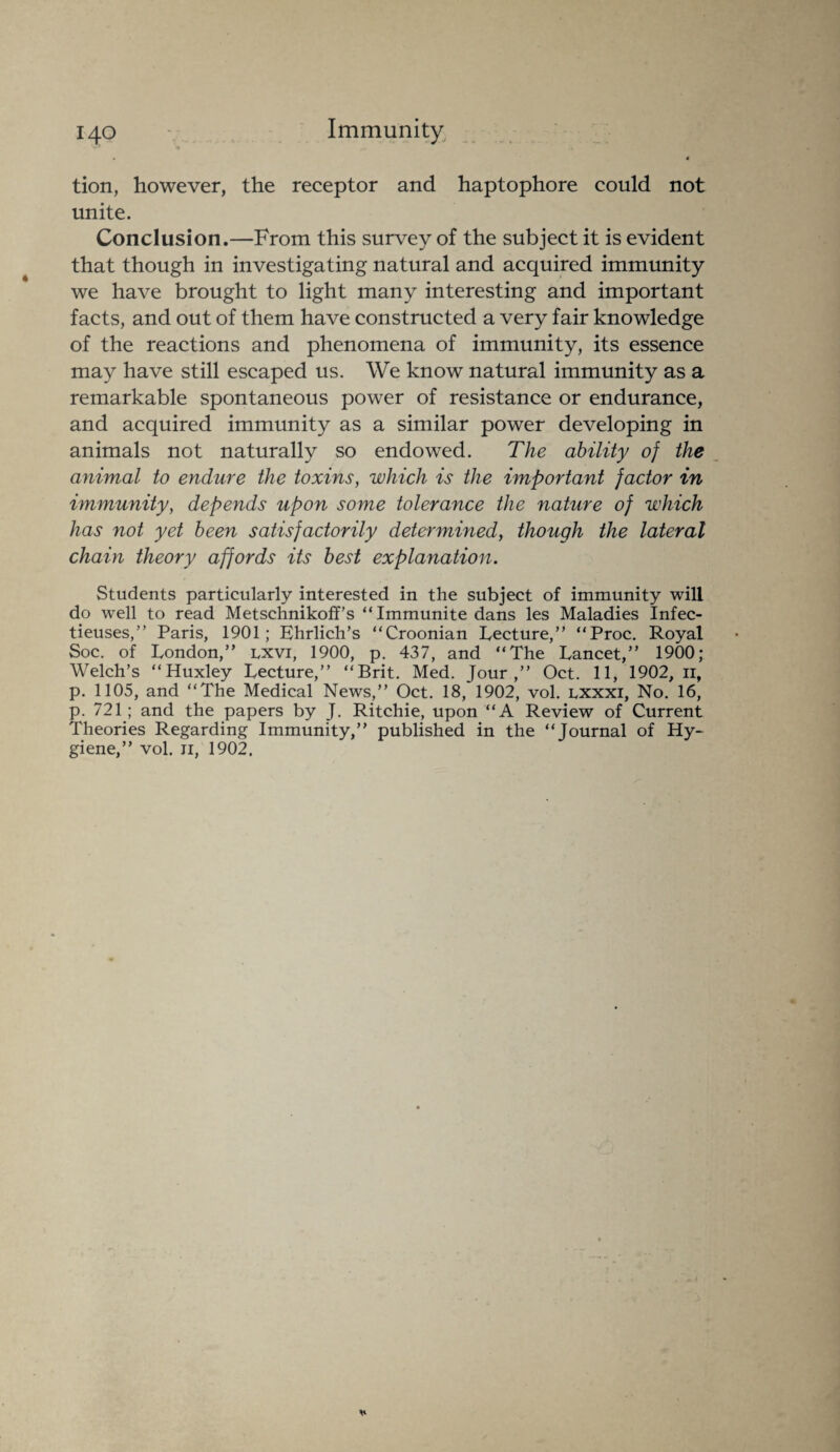 ^ ^ a « 4 tion, however, the receptor and haptophore could not unite. Conclusion.—From this survey of the subject it is evident that though in investigating natural and acquired immunity we have brought to light many interesting and important facts, and out of them have constructed a very fair knowledge of the reactions and phenomena of immunity, its essence may have still escaped us. We know natural immunity as a remarkable spontaneous power of resistance or endurance, and acquired immunity as a similar power developing in animals not naturally so endowed. The ability of the animal to endure the toxins, which is the important factor in immunity, depends upon some tolerance the nature of which has not yet been satisfactorily determined, though the lateral chain theory affords its best explanation. Students particularly interested in the subject of immunity will do well to read Metschnikoff’s “ Immunite dans les Maladies Infec- tieuses,” Paris, 1901; Ehrlich’s “Croonian Lecture,” “Proc. Royal Soc. of London,” lxvi, 1900, p. 437, and “The Lancet,” 1900; Welch’s “Huxley Lecture,” “Brit. Med. Jour,” Oct. 11, 1902, 11, p. 1105, and “The Medical News,” Oct. 18, 1902, vol. lxxxi, No. 16, p. 721; and the papers by J. Ritchie, upon “A Review of Current Theories Regarding Immunity,” published in the “Journal of Hy¬ giene,” vol. ji, 1902,