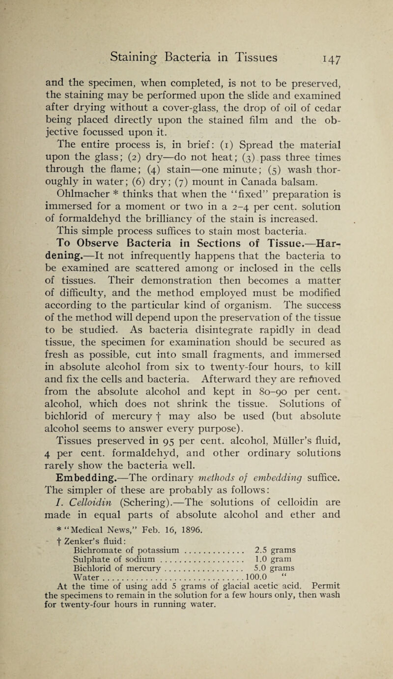 and the specimen, when completed, is not to be preserved, the staining may be performed upon the slide and examined after drying without a cover-glass, the drop of oil of cedar being placed directly upon the stained film and the ob¬ jective focussed upon it. The entire process is, in brief: (1) Spread the material upon the glass; (2) dry—do not heat; (3) pass three times through the flame; (4) stain—one minute; (5) wash thor¬ oughly in water; (6) dry; (7) mount in Canada balsam. Ohlmacher * thinks that when the “fixed” preparation is immersed for a moment or two in a 2-4 per cent, solution of formaldehyd the brilliancy of the stain is increased. This simple process suffices to stain most bacteria. To Observe Bacteria in Sections of Tissue.—Har¬ dening.—It not infrequently happens that the bacteria to be examined are scattered among or inclosed in the cells of tissues. Their demonstration then becomes a matter of difficulty, and the method employed must be modified according to the particular kind of organism. The success of the method will depend upon the preservation of the tissue to be studied. As bacteria disintegrate rapidly in dead tissue, the specimen for examination should be secured as fresh as possible, cut into small fragments, and immersed in absolute alcohol from six to twenty-four hours, to kill and fix the cells and bacteria. Afterward they are removed from the absolute alcohol and kept in 80-90 per cent, alcohol, which does not shrink the tissue. Solutions of bichlorid of mercury f may also be used (but absolute alcohol seems to answer every purpose). Tissues preserved in 95 per cent, alcohol, Muller’s fluid, 4 per cent, formaldehyd, and other ordinary solutions rarely show the bacteria well. Embedding.—The ordinary methods of embedding suffice. The simpler of these are probably as follows: I. Celloidin (Schering).—The solutions of celloidin are made in equal parts of absolute alcohol and ether and * “Medical News,” Feb. 16, 1896. t Zenker’s fluid: Bichromate of potassium. 2.5 grams Sulphate of sodium. 1.0 gram Bichlorid of mercury. 5.0 grams Water.100.0 “ At the time of using add 5 grams of glacial acetic acid. Permit the specimens to remain in the solution for a few hours only, then wash for twenty-four hours in running water.