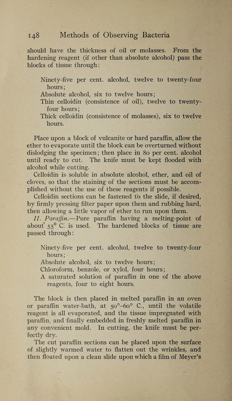 should have the thickness of oil or molasses. From the hardening reagent (if other than absolute alcohol) pass the blocks of tissue through: Ninety-five per cent, alcohol, twelve to twenty-four hours; Absolute alcohol, six to twelve hours; Thin celloidin (consistence of oil), twelve to twenty- four hours; Thick celloidin (consistence of molasses), six to twelve hours. Place upon a block of vulcanite or hard paraffin, allow the ether to evaporate until the block can be overturned without dislodging the specimen; then place in 80 per cent, alcohol until ready to cut. The knife must be kept flooded with alcohol while cutting. Celloidin is soluble in absolute alcohol, ether, and oil of cloves, so that the staining of the sections must be accom¬ plished without the use of these reagents if possible. Celloidin sections can be fastened to the slide, if desired, by firmly pressing filter paper upon them and rubbing hard, then allowing a little vapor of ether to run upon them. II. Paraffin.—Pure paraffin having a melting-point of about* 550 C' is used. The hardened blocks of tissue are passed through: Ninety-five per cent, alcohol, twelve to twenty-four hours; • Absolute alcohol, six to twelve hours; Chloroform, benzole, or xylol, four hours; A saturated solution of paraffin in one of the above reagents, four to eight hours. The block is then placed in melted paraffin in an oven or paraffin water-bath, at 5o°-6o° C., until the volatile reagent is all evaporated, and the tissue impregnated with paraffin, and finally embedded in freshly melted paraffin in any convenient mold. In cutting, the knife must be per¬ fectly dry. The cut paraffin sections can be placed upon the surface of slightly warmed water to flatten out the wrinides, and then floated upon a clean slide upon which a film of Meyer’s