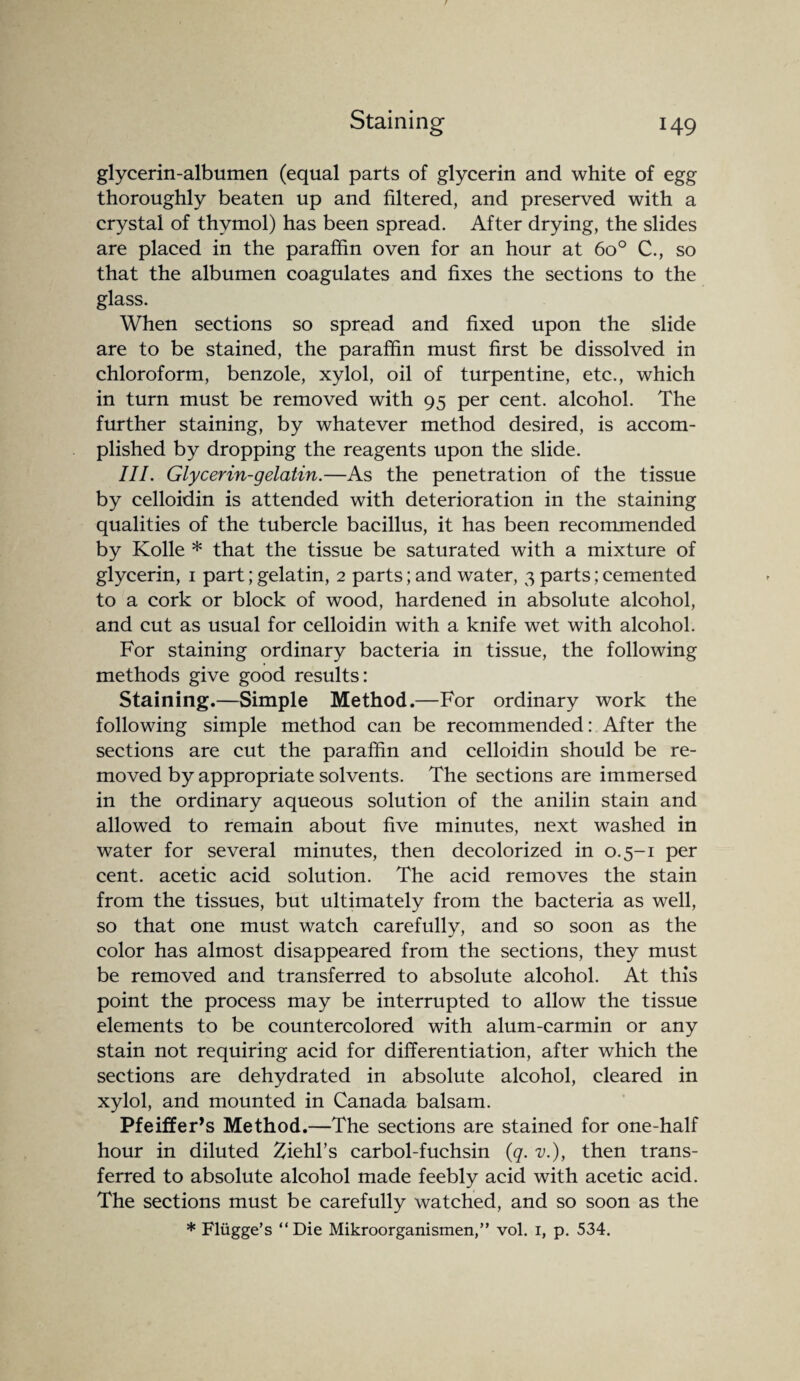 glycerin-albumen (equal parts of glycerin and white of egg thoroughly beaten up and filtered, and preserved with a crystal of thymol) has been spread. After drying, the slides are placed in the paraffin oven for an hour at 6o° C., so that the albumen coagulates and fixes the sections to the glass. When sections so spread and fixed upon the slide are to be stained, the paraffin must first be dissolved in chloroform, benzole, xylol, oil of turpentine, etc., which in turn must be removed with 95 per cent, alcohol. The further staining, by whatever method desired, is accom¬ plished by dropping the reagents upon the slide. III. Glycerin-gelatin.—As the penetration of the tissue by celloidin is attended with deterioration in the staining qualities of the tubercle bacillus, it has been recommended by Kolle * that the tissue be saturated with a mixture of glycerin, 1 part; gelatin, 2 parts; and water, 3 parts; cemented to a cork or block of wood, hardened in absolute alcohol, and cut as usual for celloidin with a knife wet with alcohol. For staining ordinary bacteria in tissue, the following methods give good results: Staining.—Simple Method.—For ordinary work the following simple method can be recommended: After the sections are cut the paraffin and celloidin should be re¬ moved by appropriate solvents. The sections are immersed in the ordinary aqueous solution of the anilin stain and allowed to remain about five minutes, next washed in water for several minutes, then decolorized in 0.5-1 per cent, acetic acid solution. The acid removes the stain from the tissues, but ultimately from the bacteria as well, so that one must watch carefully, and so soon as the color has almost disappeared from the sections, they must be removed and transferred to absolute alcohol. At this point the process may be interrupted to allow the tissue elements to be countercolored with alum-carmin or any stain not requiring acid for differentiation, after which the sections are dehydrated in absolute alcohol, cleared in xylol, and mounted in Canada balsam. Pfeiffer’s Method.—The sections are stained for one-half hour in diluted Ziehl’s carbol-fuchsin (<q. v.), then trans¬ ferred to absolute alcohol made feebly acid with acetic acid. The sections must be carefully watched, and so soon as the * Fliigge’s “Die Mikroorganismen,” vol. 1, p. 534.