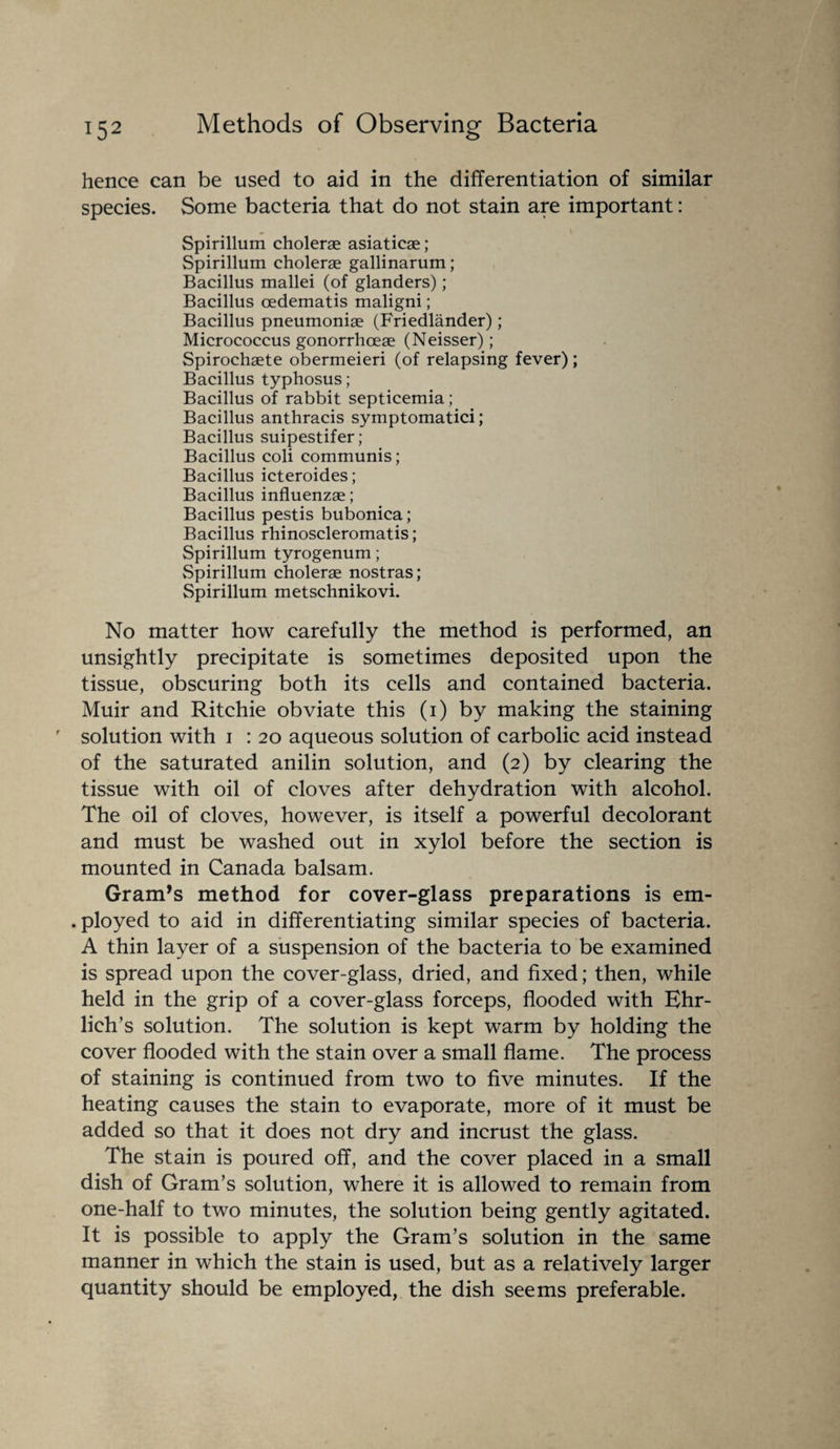 hence can be used to aid in the differentiation of similar species. Some bacteria that do not stain are important: Spirillum cholerae asiaticae; Spirillum cholerae gallinarum; Bacillus mallei (of glanders); Bacillus oedematis maligni; Bacillus pneumoniae (Friedlander); Micrococcus gonorrhceae (Neisser); Spirochaete obermeieri (of relapsing fever); Bacillus typhosus; Bacillus of rabbit septicemia ; Bacillus anthracis symptomatici; Bacillus suipestifer; Bacillus coli communis; Bacillus icteroides; Bacillus influenzae; Bacillus pestis bubonica; Bacillus rhinoscleromatis; Spirillum tyrogenum; Spirillum cholerae nostras; Spirillum metschnikovi. No matter how carefully the method is performed, an unsightly precipitate is sometimes deposited upon the tissue, obscuring both its cells and contained bacteria. Muir and Ritchie obviate this (1) by making the staining solution with 1 : 20 aqueous solution of carbolic acid instead of the saturated anilin solution, and (2) by clearing the tissue with oil of cloves after dehydration with alcohol. The oil of cloves, however, is itself a powerful decolorant and must be washed out in xylol before the section is mounted in Canada balsam. Grants method for cover-glass preparations is em- . ployed to aid in differentiating similar species of bacteria. A thin layer of a suspension of the bacteria to be examined is spread upon the cover-glass, dried, and fixed; then, while held in the grip of a cover-glass forceps, flooded with Ehr¬ lich’s solution. The solution is kept warm by holding the cover flooded with the stain over a small flame. The process of staining is continued from two to five minutes. If the heating causes the stain to evaporate, more of it must be added so that it does not dry and incrust the glass. The stain is poured off, and the cover placed in a small dish of Gram’s solution, where it is allowed to remain from one-half to two minutes, the solution being gently agitated. It is possible to apply the Gram’s solution in the same manner in which the stain is used, but as a relatively larger quantity should be employed, the dish seems preferable.