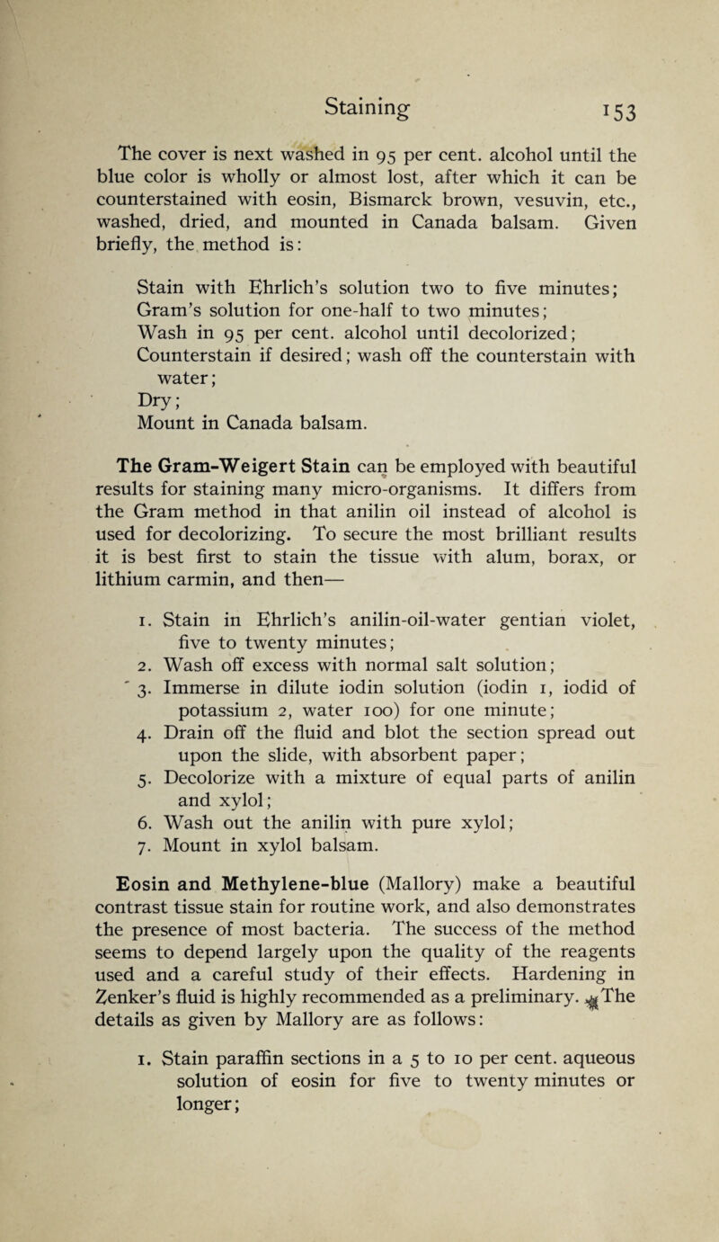 The cover is next washed in 95 per cent, alcohol until the blue color is wholly or almost lost, after which it can be counterstained with eosin, Bismarck brown, vesuvin, etc., washed, dried, and mounted in Canada balsam. Given briefly, the method is: Stain with Ehrlich’s solution two to five minutes; Gram’s solution for one-half to two minutes; Wash in 95 per cent, alcohol until decolorized; Counterstain if desired; wash off the counterstain with water; Dry; Mount in Canada balsam. The Gram-Weigert Stain can be employed with beautiful results for staining many micro-organisms. It differs from the Gram method in that anilin oil instead of alcohol is used for decolorizing. To secure the most brilliant results it is best first to stain the tissue with alum, borax, or lithium carmin, and then— 1. Stain in Ehrlich’s anilin-oil-water gentian violet, five to twenty minutes; 2. Wash off excess with normal salt solution; ' 3. Immerse in dilute iodin solution (iodin 1, iodid of potassium 2, water 100) for one minute; 4. Drain off the fluid and blot the section spread out upon the slide, with absorbent paper; 5. Decolorize with a mixture of equal parts of anilin and xylol; 6. Wash out the anilin with pure xylol; 7. Mount in xylol balsam. Eosin and Methylene-blue (Mallory) make a beautiful contrast tissue stain for routine work, and also demonstrates the presence of most bacteria. The success of the method seems to depend largely upon the quality of the reagents used and a careful study of their effects. Hardening in Zenker’s fluid is highly recommended as a preliminary. ^The details as given by Mallory are as follows: 1. Stain paraffin sections in a 5 to 10 per cent, aqueous solution of eosin for five to twenty minutes or longer;