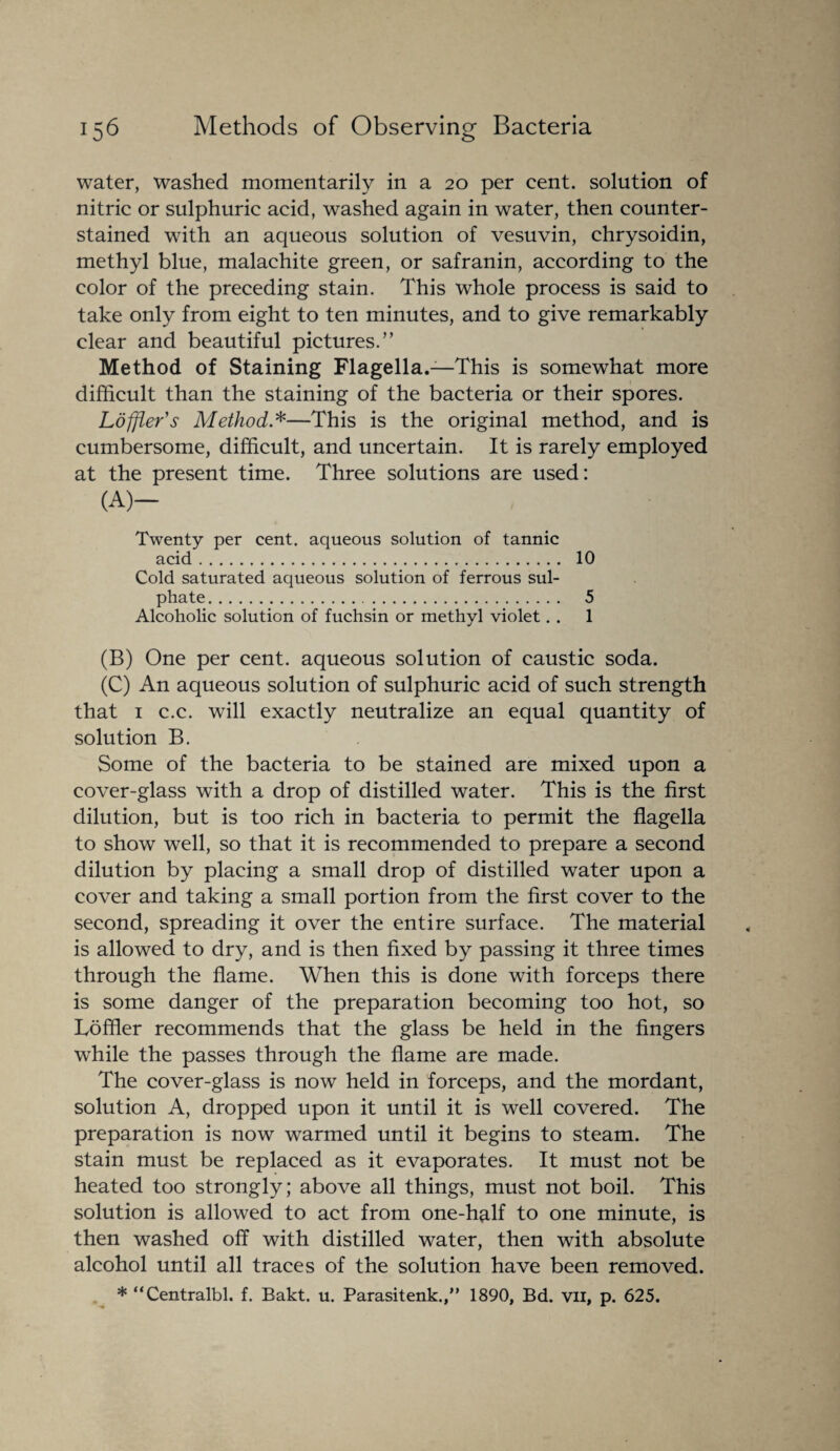 water, washed momentarily in a 20 per cent, solution of nitric or sulphuric acid, washed again in water, then counter- stained with an aqueous solution of vesuvin, chrysoidin, methyl blue, malachite green, or safranin, according to the color of the preceding stain. This whole process is said to take only from eight to ten minutes, and to give remarkably clear and beautiful pictures.” Method of Staining Flagella.—This is somewhat more difficult than the staining of the bacteria or their spores. Ldfiler's Method*—This is the original method, and is cumbersome, difficult, and uncertain. It is rarely employed at the present time. Three solutions are used: (A)- Twenty per cent, aqueous solution of tannic acid. 10 Cold saturated aqueous solution of ferrous sul¬ phate . 5 Alcoholic solution of fuchsin or methyl violet. . 1 (B) One per cent, aqueous solution of caustic soda. (C) An aqueous solution of sulphuric acid of such strength that 1 c.c. will exactly neutralize an equal quantity of solution B. Some of the bacteria to be stained are mixed upon a cover-glass with a drop of distilled water. This is the first dilution, but is too rich in bacteria to permit the flagella to show well, so that it is recommended to prepare a second dilution by placing a small drop of distilled water upon a cover and taking a small portion from the first cover to the second, spreading it over the entire surface. The material is allowed to dry, and is then fixed by passing it three times through the flame. When this is done with forceps there is some danger of the preparation becoming too hot, so Loffler recommends that the glass be held in the fingers while the passes through the flame are made. The cover-glass is now held in forceps, and the mordant, solution A, dropped upon it until it is well covered. The preparation is now warmed until it begins to steam. The stain must be replaced as it evaporates. It must not be heated too strongly; above all things, must not boil. This solution is allowed to act from one-h^lf to one minute, is then washed off with distilled water, then with absolute alcohol until all traces of the solution have been removed. * “Centralbl. f. Bakt. u. Parasitenk.,” 1890, Bd. vn, p. 625.