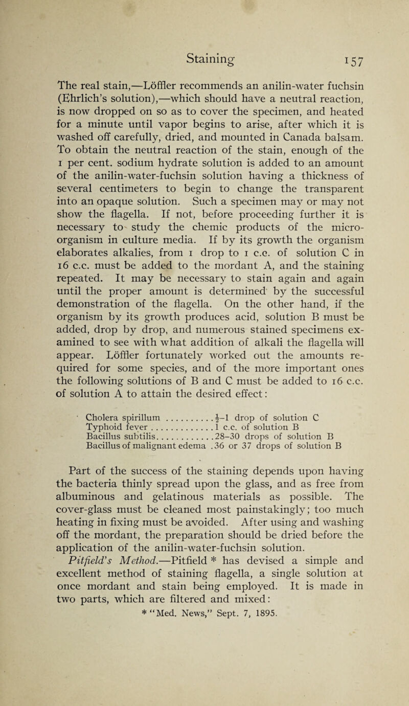 The real stain,—Loffler recommends an anilin-water fuchsin (Ehrlich’s solution),—which should have a neutral reaction, is now dropped on so as to cover the specimen, and heated for a minute until vapor begins to arise, after which it is washed off carefully, dried, and mounted in Canada balsam. To obtain the neutral reaction of the stain, enough of the 1 per cent, sodium hydrate solution is added to an amount of the anilin-water-fuchsin solution having a thickness of several centimeters to begin to change the transparent into an opaque solution. Such a specimen may or may not show the flagella. If not, before proceeding further it is necessary to' study the chemic products of the micro¬ organism in culture media. If by its growth the organism elaborates alkalies, from 1 drop to 1 c.c. of solution C in 16 c.c. must be added to the mordant A, and the staining repeated. It may be necessary to stain again and again until the proper amount is determined by the successful demonstration of the flagella. On the other hand, if the organism by its growth produces acid, solution B must be added, drop by drop, and numerous stained specimens ex¬ amined to see with what addition of alkali the flagella will appear. Loffler fortunately worked out the amounts re¬ quired for some species, and of the more important ones the following solutions of B and C must be added to 16 c.c. of solution A to attain the desired effect: Cholera spirillum.^-1 drop of solution C Typhoid fever.1 c.c. of solution B Bacillus subtilis.28-30 drops of solution B Bacillus of malignant edema .36 or 37 drops of solution B Part of the success of the staining depends upon having the bacteria thinly spread upon the glass, and as free from albuminous and gelatinous materials as possible. The cover-glass must be cleaned most painstakingly; too much heating in fixing must be avoided. After using and washing off the mordant, the preparation should be dried before the application of the anilin-water-fuchsin solution. Pit field's Method.—Pitfield * has devised a simple and excellent method of staining flagella, a single solution at once mordant and stain being employed. It is made in two parts, which are filtered and mixed: * “Med. News,” Sept. 7, 1895.