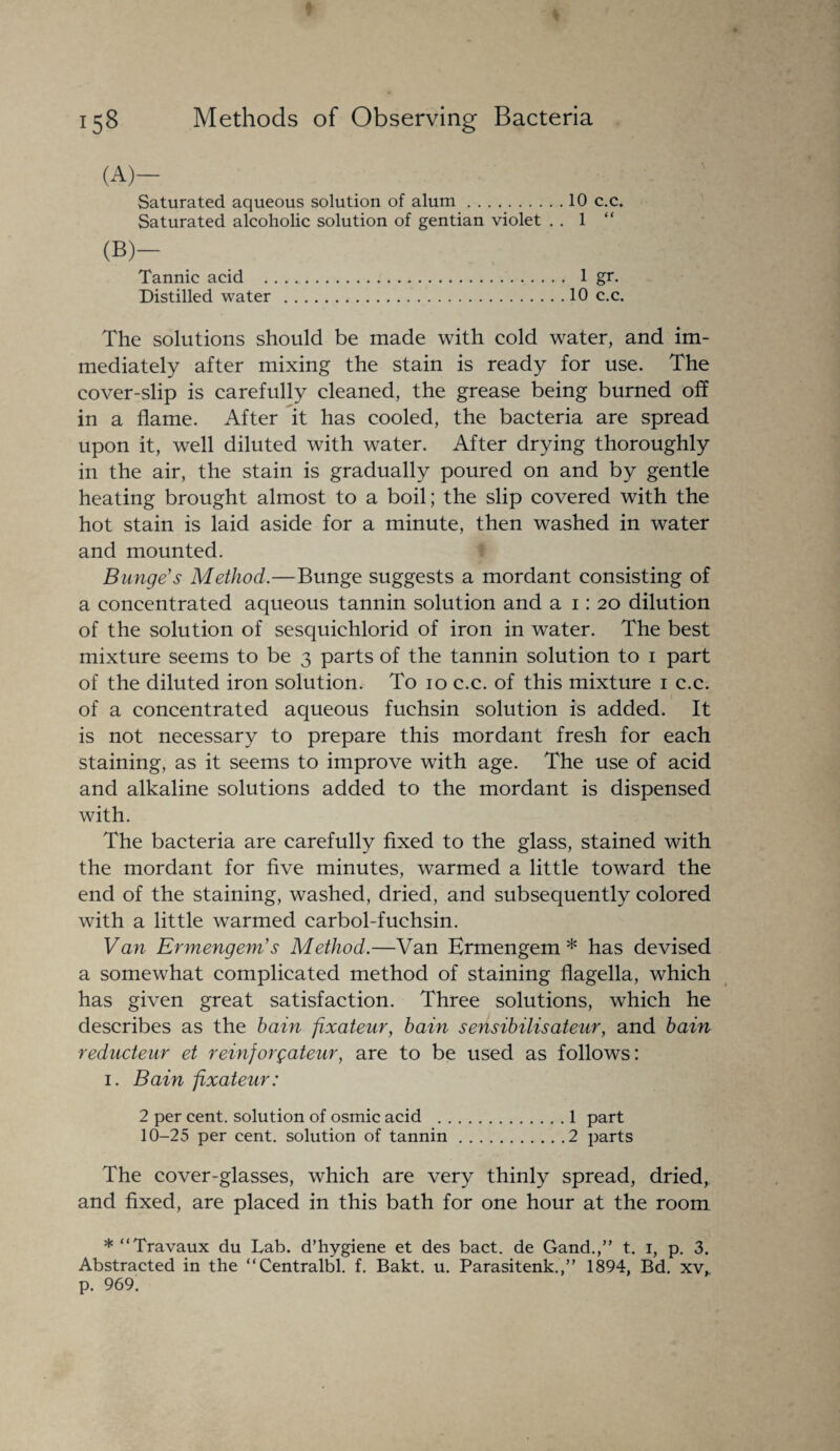 (A)- Saturated aqueous solution of alum.10 c.c. Saturated alcoholic solution of gentian violet . . 1 “ (b)- Tannic acid . 1 gr. Distilled water .10 c.c. The solutions should be made with cold water, and im¬ mediately after mixing the stain is ready for use. The cover-slip is carefully cleaned, the grease being burned off in a flame. After it has cooled, the bacteria are spread upon it, well diluted with water. After drying thoroughly in the air, the stain is gradually poured on and by gentle heating brought almost to a boil; the slip covered with the hot stain is laid aside for a minute, then washed in water and mounted. Bunge's Method.—Bunge suggests a mordant consisting of a concentrated aqueous tannin solution and a 1: 20 dilution of the solution of sesquichlorid of iron in water. The best mixture seems to be 3 parts of the tannin solution to 1 part of the diluted iron solution. To 10 c.c. of this mixture 1 c.c. of a concentrated aqueous fuehsin solution is added. It is not necessary to prepare this mordant fresh for each staining, as it seems to improve with age. The use of acid and alkaline solutions added to the mordant is dispensed with. The bacteria are carefully fixed to the glass, stained with the mordant for five minutes, warmed a little toward the end of the staining, washed, dried, and subsequently colored with a little warmed earbol-fuehsin. Van Ermengem’s Method.—Van Ermengem * has devised a somewhat complicated method of staining flagella, which has given great satisfaction. Three solutions, which he describes as the bain fixateur, bain sensibilisateur, and bain reducteur et reinjorgateur, are to be used as follows: 1. Bain fixateur: 2 per cent, solution of osmic acid .1 part 10-25 per cent, solution of tannin.2 parts The cover-glasses, which are very thinly spread, dried, and fixed, are placed in this bath for one hour at the room * “Travaux du Lab. d’hygiene et des bact. de Gand.,” t. 1, p. 3. Abstracted in the “Centralbl. f. Bakt. u. Parasitenk.,” 1894, Bd. xv, p. 969.