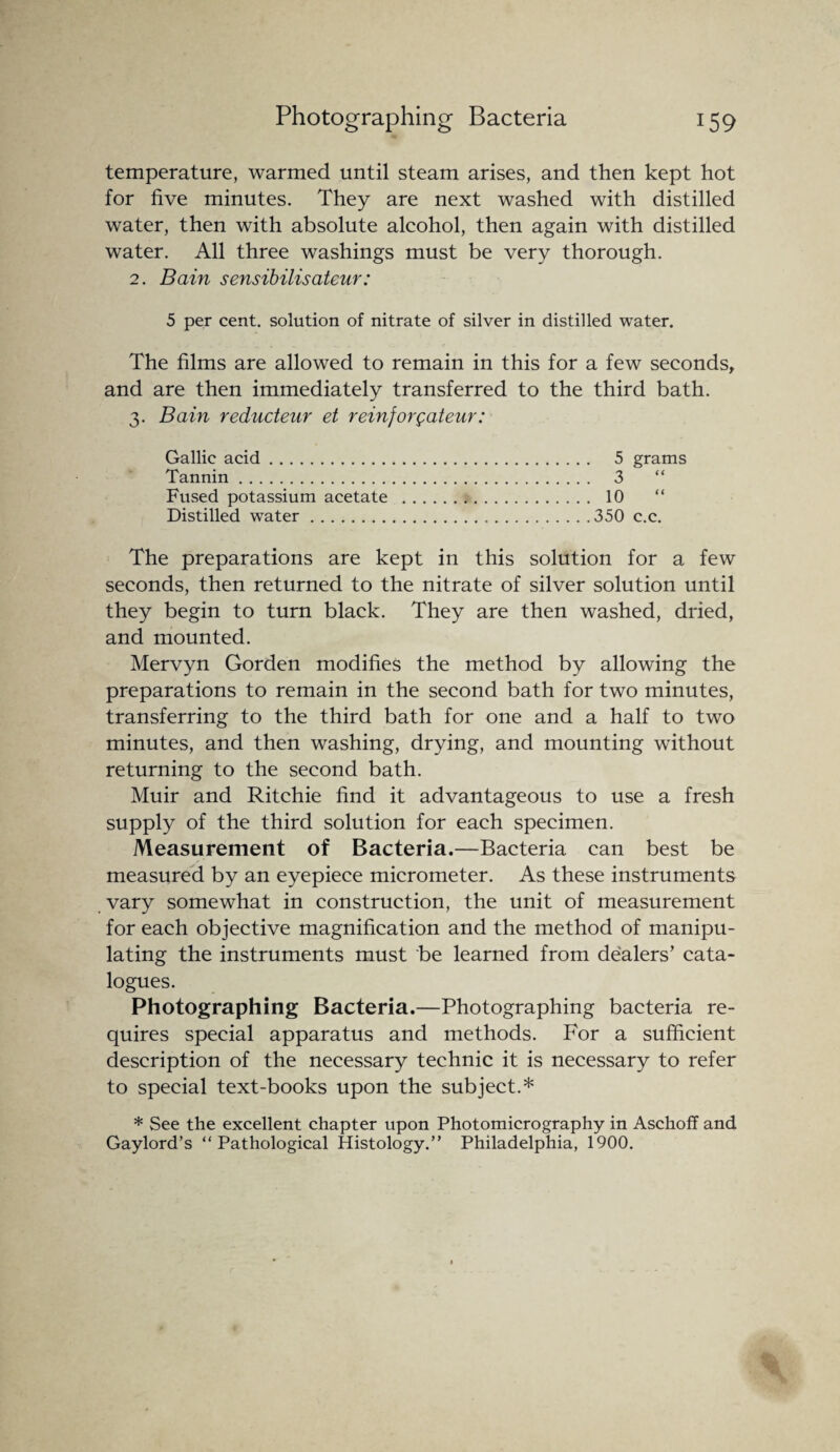 temperature, warmed until steam arises, and then kept hot for five minutes. They are next washed with distilled water, then with absolute alcohol, then again with distilled water. All three washings must be very thorough. 2. Bain sensibilisateur: 5 per cent, solution of nitrate of silver in distilled water. The films are allowed to remain in this for a few seconds, and are then immediately transferred to the third bath. 3. Bain reducteur et reinjorgateur: Gallic acid. 5 grams Tannin. 3 “ Fused potassium acetate . 10 Distilled water.350 c.c. The preparations are kept in this solution for a few seconds, then returned to the nitrate of silver solution until they begin to turn black. They are then washed, dried, and mounted. Mervyn Gorden modifies the method by allowing the preparations to remain in the second bath for two minutes, transferring to the third bath for one and a half to two minutes, and then washing, drying, and mounting without returning to the second bath. Muir and Ritchie find it advantageous to use a fresh supply of the third solution for each specimen. Measurement of Bacteria.—Bacteria can best be measured by an eyepiece micrometer. As these instruments vary somewhat in construction, the unit of measurement for each objective magnification and the method of manipu¬ lating the instruments must be learned from dealers’ cata¬ logues. Photographing Bacteria.—Photographing bacteria re¬ quires special apparatus and methods. For a sufficient description of the necessary technic it is necessary to refer to special text-books upon the subject.* * See the excellent chapter upon Photomicrography in Aschoff and Gaylord’s “Pathological Histology.” Philadelphia, 1900.