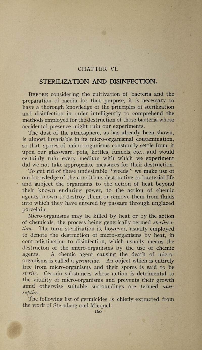 CHAPTER VI. STERILIZATION AND DISINFECTION* Before considering the cultivation of bacteria and the preparation of media for that purpose, it is necessary to have a thorough knowledge of the principles of sterilization and disinfection in order intelligently to comprehend the methods employed for the destruction of those bacteria whose accidental presence might ruin our experiments. The dust of the atmosphere, as has already been shown, is almost invariable in its micro-organismal contamination, so that spores of micro-organisms constantly settle from it upon our glassware, pots, kettles, funnels, etc., and would certainly ruin every medium with which we experiment did we not take appropriate measures for their destruction. To get rid of these undesirable “ weeds ” we make use of our knowledge of the conditions destructive to bacterial life ' and subject the organisms to the action of heat beyond their known enduring power, to the action of chemic agents known to destroy them, or remove them from fluids into which they have entered by passage through unglazed porcelain. Micro-organisms may be killed by heat or by the action of chemicals, the process being generically termed steriliza¬ tion. The term sterilization is, however, usually employed to denote the destruction of micro-organisms by heat, in contradistinction to disinfection, which usually means the destructon of the micro-organisms by the use of chemic agents. A chemic agent causing the death of micro¬ organisms is called a germicide. An object which is entirely free from micro-organisms and their spores is said to be sterile. Certain substances whose action is detrimental to the vitality of micro-organisms and prevents their growth amid otherwise suitable surroundings are termed anti¬ septics. The following list of germicides is chiefly extracted from the work of Sternberg and Micquel: