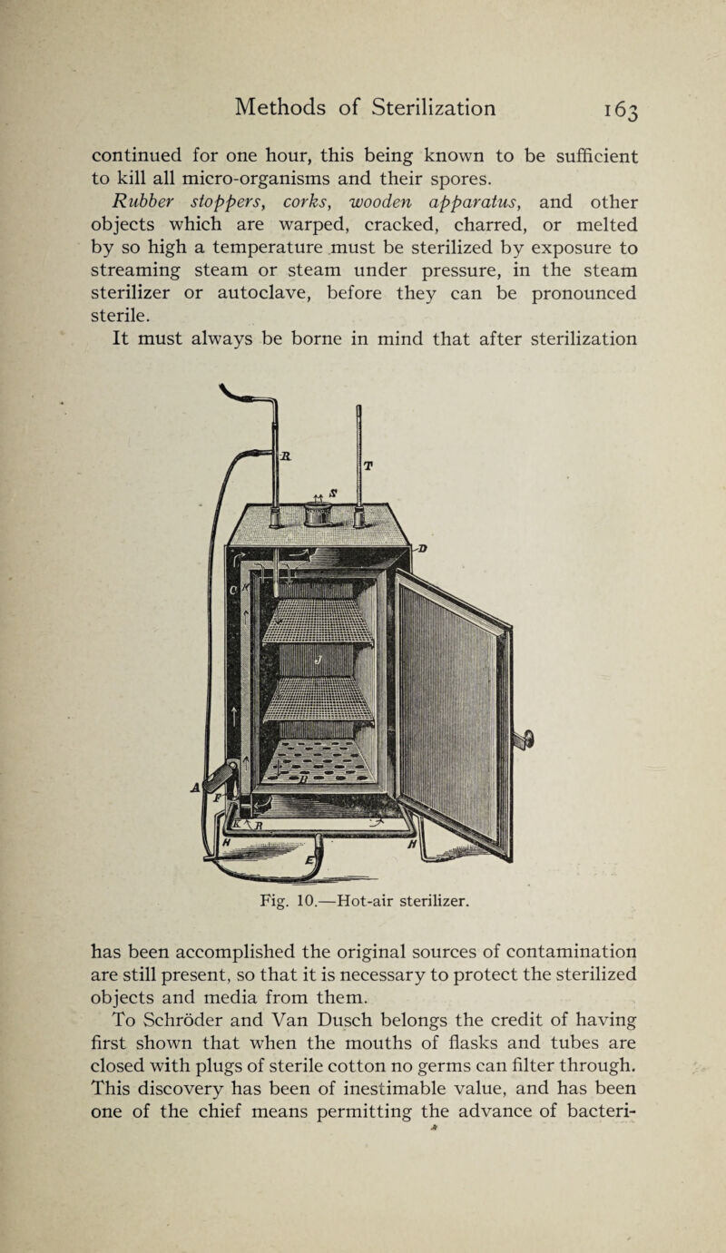 continued for one hour, this being known to be sufficient to kill all micro-organisms and their spores. Rubber stoppers, corks, wooden apparatus, and other objects which are warped, cracked, charred, or melted by so high a temperature .must be sterilized by exposure to streaming steam or steam under pressure, in the steam sterilizer or autoclave, before they can be pronounced sterile. It must always be borne in mind that after sterilization Fig. 10.—Hot-air sterilizer. has been accomplished the original sources of contamination are still present, so that it is necessary to protect the sterilized objects and media from them. To Schroder and Van Dusch belongs the credit of having first shown that when the mouths of flasks and tubes are closed with plugs of sterile cotton no germs can filter through. This discovery has been of inestimable value, and has been one of the chief means permitting the advance of bacteri-