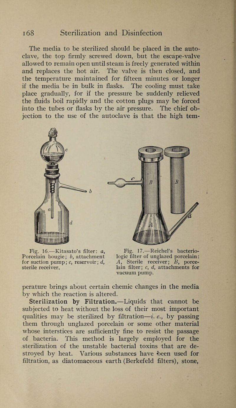 The media to be sterilized should be placed in the auto¬ clave, the top firmly screwed down, but the escape-valve allowed to remain open until steam is freely generated within and replaces the hot air. The valve is then closed, and the temperature maintained for fifteen minutes or longer if the media be in bulk in flasks. The cooling must take place gradually, for if the pressure be suddenly relieved the fluids boil rapidly and the cotton plugs may be forced into the tubes or flasks by the air pressure. The chief ob¬ jection to the use of the autoclave is that the high tem- Fig. 16.—Kitasato’s filter: a, Fig. 17.—Reichel’s bacterio- Porcelain bougie; b, attachment logic filter of unglazed porcelain: for suction pump; c, reservoir; d, A, Sterile receiver; B, porce- sterile receiver. lain filter; c, d, attachments for vacuum pump. perature brings about certain chemic changes in the media by which the reaction is altered. Sterilization by Filtration.—Liquids that cannot be subjected to heat without the loss of their most important qualities may be sterilized by filtration—i. e.y by passing them through unglazed porcelain or some other material whose interstices are sufficiently fine to resist the passage of bacteria. This method is largely employed for the sterilization of the unstable bacterial toxins that are de¬ stroyed by heat. Various substances have been used for filtration, as diatomaceous earth (Berkefeld filters), stone,