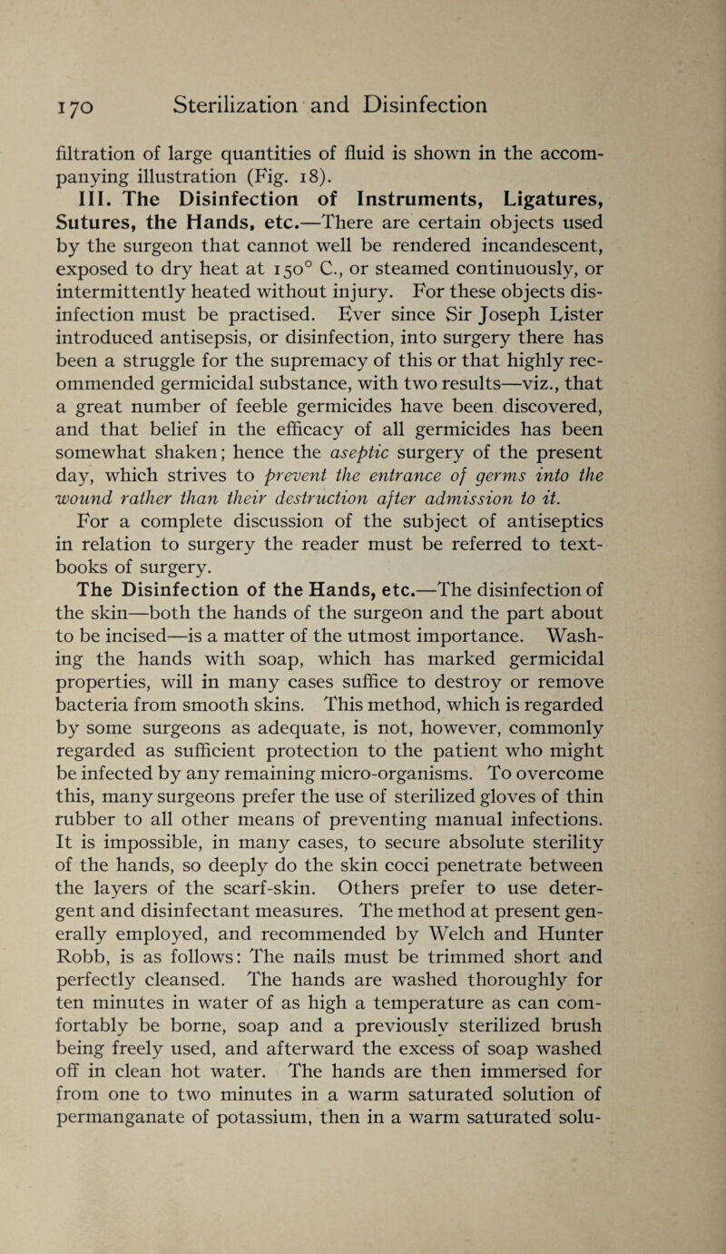 filtration of large quantities of fluid is shown in the accom¬ panying illustration (Fig. 18). Ill. The Disinfection of Instruments, Ligatures, Sutures, the Hands, etc.—There are certain objects used by the surgeon that cannot well be rendered incandescent, exposed to dry heat at 150° C., or steamed continuously, or intermittently heated without injury. For these objects dis¬ infection must be practised. Ever since Sir Joseph Lister introduced antisepsis, or disinfection, into surgery there has been a struggle for the supremacy of this or that highly rec¬ ommended germicidal substance, with two results—viz., that a great number of feeble germicides have been discovered, and that belief in the efficacy of all germicides has been somewhat shaken; hence the aseptic surgery of the present day, which strives to prevent the entrance of germs into the wound rather than their destruction after admission to it. For a complete discussion of the subject of antiseptics in relation to surgery the reader must be referred to text¬ books of surgery. The Disinfection of the Hands, etc.—The disinfection of the skin—both the hands of the surgeon and the part about to be incised—is a matter of the utmost importance. Wash¬ ing the hands with soap, which has marked germicidal properties, will in many cases suffice to destroy or remove bacteria from smooth skins. This method, which is regarded by some surgeons as adequate, is not, however, commonly regarded as sufficient protection to the patient who might be infected by any remaining micro-organisms. To overcome this, many surgeons prefer the use of sterilized gloves of thin rubber to all other means of preventing manual infections. It is impossible, in many cases, to secure absolute sterility of the hands, so deeply do the skin cocci penetrate between the layers of the scarf-skin. Others prefer to use deter¬ gent and disinfectant measures. The method at present gen¬ erally employed, and recommended by Welch and Hunter Robb, is as follows: The nails must be trimmed short and perfectly cleansed. The hands are washed thoroughly for ten minutes in water of as high a temperature as can com¬ fortably be borne, soap and a previously sterilized brush being freely used, and afterward the excess of soap washed off in clean hot water. The hands are then immersed for from one to two minutes in a warm saturated solution of permanganate of potassium, then in a warm saturated solu-