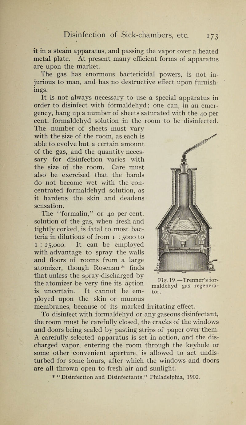 Disinfection of Sick-chambers, etc. it in a steam apparatus, and passing the vapor over a heated metal plate. At present many efficient forms of apparatus are upon the market. The gas has enormous bactericidal powers, is not in¬ jurious to man, and has no destructive effect upon furnish¬ ings. It is not always necessary to use a special apparatus in order to disinfect with formaldehyd; one can, in an emer¬ gency, hang up a number of sheets saturated with the 40 per cent, formaldehyd solution in the room to be disinfected. The number of sheets must vary with the size of the room, as each is able to evolve but a certain amount of the gas, and the quantity neces¬ sary for disinfection varies with the size of the room. Care must also be exercised that the hands do not become wet with the con¬ centrated formaldehyd solution, as it hardens the skin and deadens sensation. The “formalin,” or 40 per cent, solution of the gas, when fresh and tightly corked, is fatal to most bac¬ teria in dilutions of from 1 : 5000 to 1 : 25,000. It can be employed with advantage to spray the walls and floors of rooms from a large atomizer, though Rosenau * finds that unless the spray -discharged by the atomizer be very fine its action is uncertain. It cannot be em¬ ployed upon the skin or mucous membranes, because of its marked irritating effect. To disinfect with formaldehyd or any gaseous disinfectant, the room must be carefully closed, the cracks of the windows and doors being sealed by pasting strips of paper over them. A carefully selected apparatus is set in action, and the dis¬ charged vapor, entering the room through the keyhole or some other convenient aperture,' is allowed to act undis¬ turbed for some hours, after which the windows and doors are all thrown open to fresh air and sunlight. *“ Disinfection and Disinfectants,” Philadelphia, 1902. Fig. 19.—Trenner’s for¬ maldehyd gas regenera¬ tor.