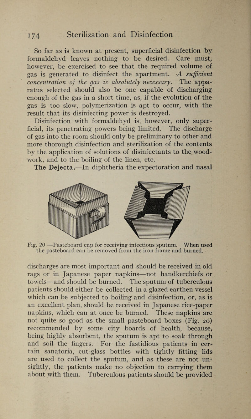 So far as is known at present, superficial disinfection by formaldehyd leaves nothing to be desired. Care must, however, be exercised to see that the required volume of gas is generated to disinfect the apartment. A sufficient concentration of the gas is absolutely necessary. The appa¬ ratus selected should also be one capable of discharging enough of the gas in a short time, as, if the evolution of the gas is too slow, polymerization is apt to occur, with the result that its disinfecting power is destroyed. Disinfection with formaldehyd is, however, only super¬ ficial, its penetrating powers being limited. The discharge of gas into the room should only be preliminary to other and more thorough disinfection and sterilization of the contents by the application of solutions of disinfectants to the wood¬ work, and to the boiling of the linen, etc. The Dejecta.—In diphtheria the expectoration and nasal Fig. 20 —Pasteboard cup for receiving infectious sputum. When used the pasteboard can be removed from the iron frame and burned. discharges are most important and should be received in old rags or in Japanese paper napkins—not handkerchiefs or towels—and should be burned. The sputum of tuberculous patients should either be collected in a glazed earthen vessel which can be subjected to boiling and disinfection, or, as is an excellent plan, should be received in Japanese rice-paper napkins, which can at once be burned. These napkins are not quite so good as the small pasteboard boxes (Fig. 20) recommended by some city boards of health, because, being highly absorbent, the sputum is apt to soak through and soil the fingers. For the fastidious patients in cer¬ tain sanatoria, cut-glass bottles with tightly fitting lids are used to collect the sputum, and as these are not un¬ sightly, the patients make no objection to carrying them about with them. Tuberculous patients should be provided