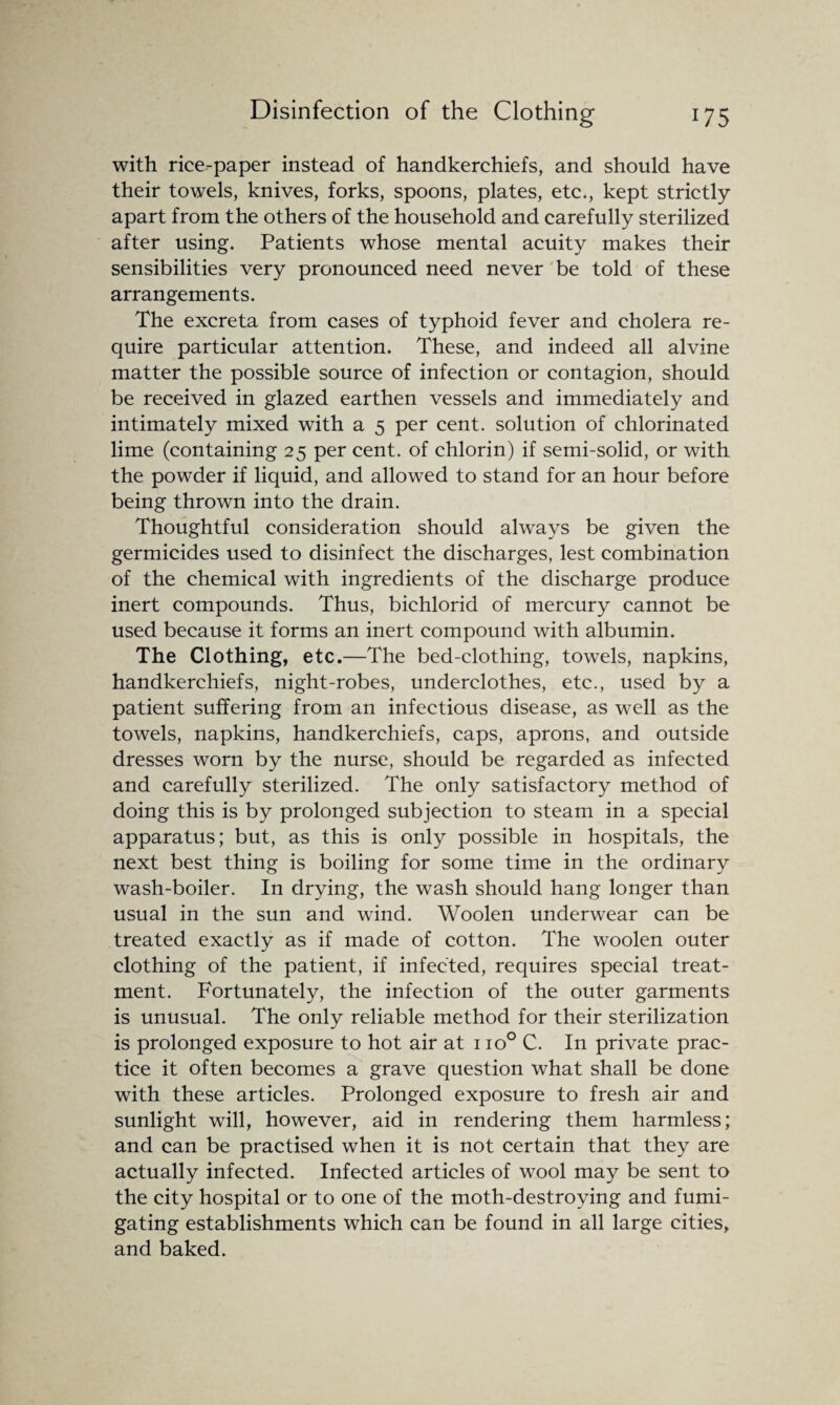 with rice-paper instead of handkerchiefs, and should have their towels, knives, forks, spoons, plates, etc., kept strictly apart from the others of the household and carefully sterilized after using. Patients whose mental acuity makes their sensibilities very pronounced need never be told of these arrangements. The excreta from cases of typhoid fever and cholera re¬ quire particular attention. These, and indeed all alvine matter the possible source of infection or contagion, should be received in glazed earthen vessels and immediately and intimately mixed with a 5 per cent, solution of chlorinated lime (containing 25 per cent, of chlorin) if semi-solid, or with the powder if liquid, and allowed to stand for an hour before being thrown into the drain. Thoughtful consideration should always be given the germicides used to disinfect the discharges, lest combination of the chemical with ingredients of the discharge produce inert compounds. Thus, bichlorid of mercury cannot be used because it forms an inert compound with albumin. The Clothing, etc.—The bed-clothing, towels, napkins, handkerchiefs, night-robes, underclothes, etc., used by a patient suffering from an infectious disease, as well as the towels, napkins, handkerchiefs, caps, aprons, and outside dresses worn by the nurse, should be regarded as infected and carefully sterilized. The only satisfactory method of doing this is by prolonged subjection to steam in a special apparatus; but, as this is only possible in hospitals, the next best thing is boiling for some time in the ordinary wash-boiler. In drying, the wash should hang longer than usual in the sun and wind. Woolen underwear can be treated exactly as if made of cotton. The woolen outer clothing of the patient, if infected, requires special treat¬ ment. Fortunately, the infection of the outer garments is unusual. The only reliable method for their sterilization is prolonged exposure to hot air at 1 io° C. In private prac¬ tice it often becomes a grave question what shall be done with these articles. Prolonged exposure to fresh air and sunlight will, however, aid in rendering them harmless; and can be practised when it is not certain that they are actually infected. Infected articles of wool may be sent to the city hospital or to one of the moth-destroying and fumi¬ gating establishments which can be found in all large cities, and baked.