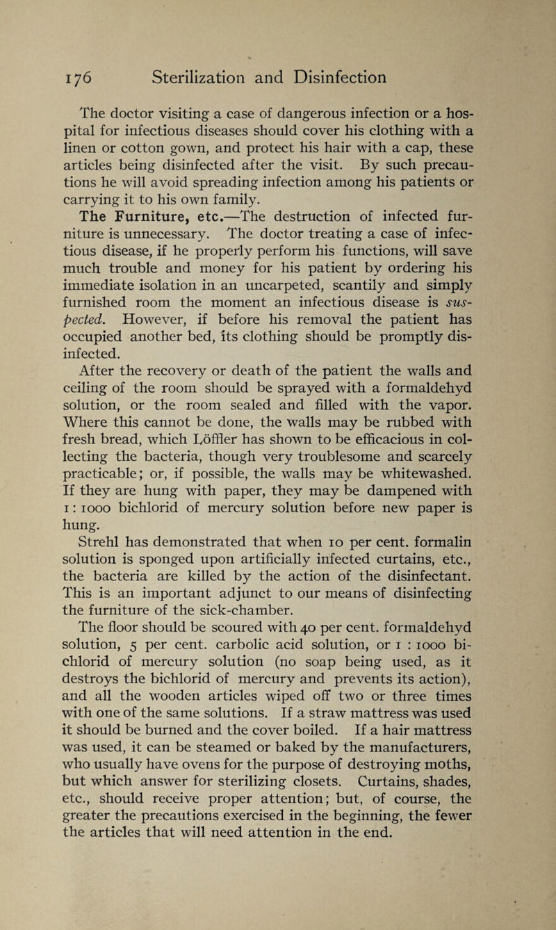 The doctor visiting a case of dangerous infection or a hos¬ pital for infectious diseases should cover his clothing with a linen or cotton gown, and protect his hair with a cap, these articles being disinfected after the visit. By such precau¬ tions he will avoid spreading infection among his patients or carrying it to his own family. The Furniture, etc.—The destruction of infected fur¬ niture is unnecessary. The doctor treating a case of infec¬ tious disease, if he properly perform his functions, will save much trouble and money for his patient by ordering his immediate isolation in an uncarpeted, scantily and simply furnished room the moment an infectious disease is sus¬ pected. However, if before his removal the patient has occupied another bed, its clothing should be promptly dis¬ infected. After the recovery or death of the patient the walls and ceiling of the room should be sprayed with a formaldehyd solution, or the room sealed and filled with the vapor. Where this cannot be done, the walls may be rubbed with fresh bread, which Loffler has shown to be efficacious in col¬ lecting the bacteria, though very troublesome and scarcely practicable; or, if possible, the walls may be whitewashed. If they are hung with paper, they may be dampened with 1: 1000 bichlorid of mercury solution before new paper is hung. Strehl has demonstrated that when 10 per cent, formalin solution is sponged upon artificially infected curtains, etc., the bacteria are killed by the action of the disinfectant. This is an important adjunct to our means of disinfecting the furniture of the sick-chamber. The floor should be scoured with 40 per cent, formaldehyd solution, 5 per cent, carbolic acid solution, or 1 : 1000 bi¬ chlorid of mercury solution (no soap being used, as it destroys the bichlorid of mercury and prevents its action), and all the wooden articles wiped off two or three times with one of the same solutions. If a straw mattress was used it should be burned and the cover boiled. If a hair mattress was used, it can be steamed or baked by the manufacturers, who usually have ovens for the purpose of destroying moths, but which answer for sterilizing closets. Curtains, shades, etc., should receive proper attention; but, of course, the greater the precautions exercised in the beginning, the fewer the articles that will need attention in the end.