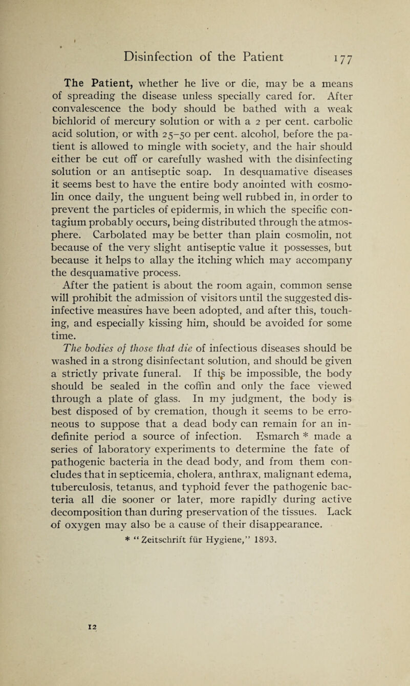 The Patient, whether he live or die, may be a means of spreading the disease unless specially cared for. After convalescence the body should be bathed with a weak bichlorid of mercury solution or with a 2 per cent, carbolic acid solution, or with 25-50 per cent, alcohol, before the pa¬ tient is allowed to mingle with society, and the hair should either be cut off or carefully washed with the disinfecting solution or an antiseptic soap. In desquamative diseases it seems best to have the entire body anointed with cosmo- lin once daily, the unguent being well rubbed in, in order to prevent the particles of epidermis, in which the specific con- tagium probably occurs, being distributed through the atmos¬ phere. Carbolated may be better than plain cosmolin, not because of the very slight antiseptic value it possesses, but because it helps to allay the itching which may accompany the desquamative process. After the patient is about the room again, common sense will prohibit the admission of visitors until the suggested dis- infective measures have been adopted, and after this, touch¬ ing, and especially kissing him, should be avoided for some time. The bodies of those that die of infectious diseases should be washed in a strong disinfectant solution, and should be given a strictly private funeral. If thi^ be impossible, the body should be sealed in the coffin and only the face viewed through a plate of glass. In my judgment, the body is best disposed of by cremation, though it seems to be erro¬ neous to suppose that a dead body can remain for an in¬ definite period a source of infection. Esmarch * made a series of laboratory experiments to determine the fate of pathogenic bacteria in the dead body, and from them con¬ cludes that in septicemia, cholera, anthrax, malignant edema, tuberculosis, tetanus, and typhoid fever the pathogenic bac¬ teria all die sooner or later, more rapidly during active decomposition than during preservation of the tissues. Lack of oxygen may also be a cause of their disappearance. * “ Zeitschrift fur Hygiene,” 1893. 12