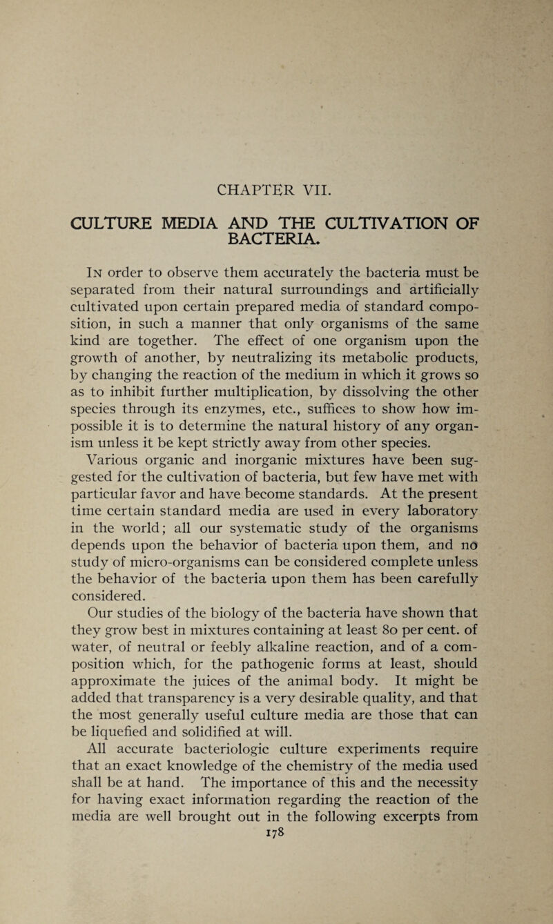 CHAPTER VII. CULTURE MEDIA AND THE CULTIVATION OF BACTERIA* In order to observe them accurately the bacteria must be separated from their natural surroundings and artificially cultivated upon certain prepared media of standard compo¬ sition, in such a manner that only organisms of the same kind are together. The effect of one organism upon the growth of another, by neutralizing its metabolic products, by changing the reaction of the medium in which it grows so as to inhibit further multiplication, by dissolving the other species through its enzymes, etc., suffices to show how im¬ possible it is to determine the natural history of any organ¬ ism unless it be kept strictly away from other species. Various organic and inorganic mixtures have been sug¬ gested for the cultivation of bacteria, but few have met with particular favor and have become standards. At the present time certain standard media are used in every laboratory in the world; all our systematic study of the organisms depends upon the behavior of bacteria upon them, and no study of micro-organisms can be considered complete unless the behavior of the bacteria upon them has been carefully considered. Our studies of the biology of the bacteria have shown that they grow best in mixtures containing at least 80 per cent, of water, of neutral or feebly alkaline reaction, and of a com¬ position which, for the pathogenic forms at least, should approximate the juices of the animal body. It might be added that transparency is a very desirable quality, and that the most generally useful culture media are those that can be liquefied and solidified at will. All accurate bacteriologic culture experiments require that an exact knowledge of the chemistry of the media used shall be at hand. The importance of this and the necessity for having exact information regarding the reaction of the media are well brought out in the following excerpts from