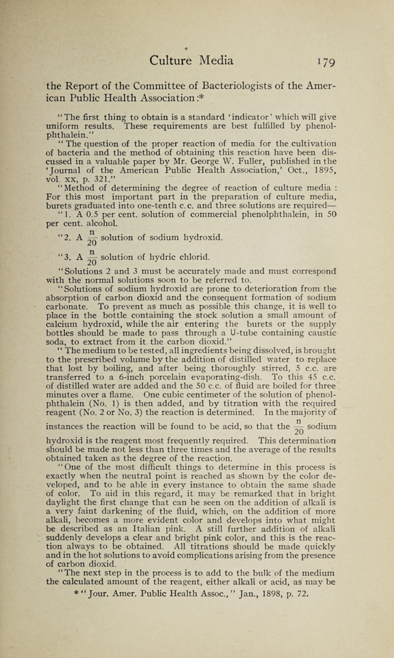Culture Media the Report of the Committee of Bacteriologists of the Amer¬ ican Public Health Association :* “The first thing to obtain is a standard ‘indicator’ which will give uniform results. These requirements are best fulfilled by phenol- phthalein.” “The question of the proper reaction of media for the cultivation of bacteria and the method of obtaining this reaction have been dis¬ cussed in a valuable paper by Mr. George W. Fuller, published in the ‘Journal of the American Public Health Association,’ Oct., 1895, vol. xx, p. 321.’’ “Method of determining the degree of reaction of culture media : For this most important part in the preparation of culture media, burets graduated into one-tenth c. c. and three solutions are required— “1. A 0.5 per cent, solution of commercial phenolphthalein, in 50 per cent, alcohol. “2. A — solution of sodium hydroxid. “3. A ~ solution of hydric chlorid. “Solutions 2 and 3 must be accurately made and must correspond with the normal solutions soon to be referred to. “Solutions of sodium hydroxid are prone to deterioration from the absorption of carbon dioxid and the consequent formation of sodium carbonate. To prevent as much as possible this change, it is well to place in the bottle containing the stock solution a small amount of calcium hydroxid, while the air entering the burets or the supply bottles should be made to pass through a U-tube containing caustic soda, to extract from it the carbon dioxid.’’ “ The medium to be tested, all ingredients being dissolved, is brought to the prescribed volume by the addition of distilled water to replace that lost by boiling, and after being thoroughly stirred, 5 c.c. are transferred to a 6-inch porcelain evaporating-dish. To this 45 c.c. of distilled water are added and the 50 c.c. of fluid are boiled for three minutes over a flame. One cubic centimeter of the solution of phenol¬ phthalein (No. 1) is then added, and by titration with the required reagent (No. 2 or No. 3) the reaction is determined. In the majority of instances the reaction will be found to be acid, so that the ~ sodium hydroxid is the reagent most frequently required. This determination should be made not less than three times and the average of the results obtained taken as the degree of the reaction. “One of the most difficult things to determine in this process is exactly when the neutral point is reached as shown by the color de¬ veloped, and to be able in every instance to obtain the same shade of color. To aid in this regard, it may be remarked that in bright daylight the first change that can be seen on the addition of alkali is a very faint darkening of the fluid, which, on the addition of more alkali, becomes a more evident color and develops into what might be described as an Italian pink. A still further addition of alkali suddenly develops a clear and bright pink color, and this is the reac¬ tion always to be obtained. All titrations should be made quickly and in the hot solutions to avoid complications arising from the presence of carbon dioxid. “The next step in the process is to add to the bulk of the medium the calculated amount of the reagent, either alkali or acid, as may be * “Jour. Amer. Public Health Assoc.,” Jan., 1898, p. 72.