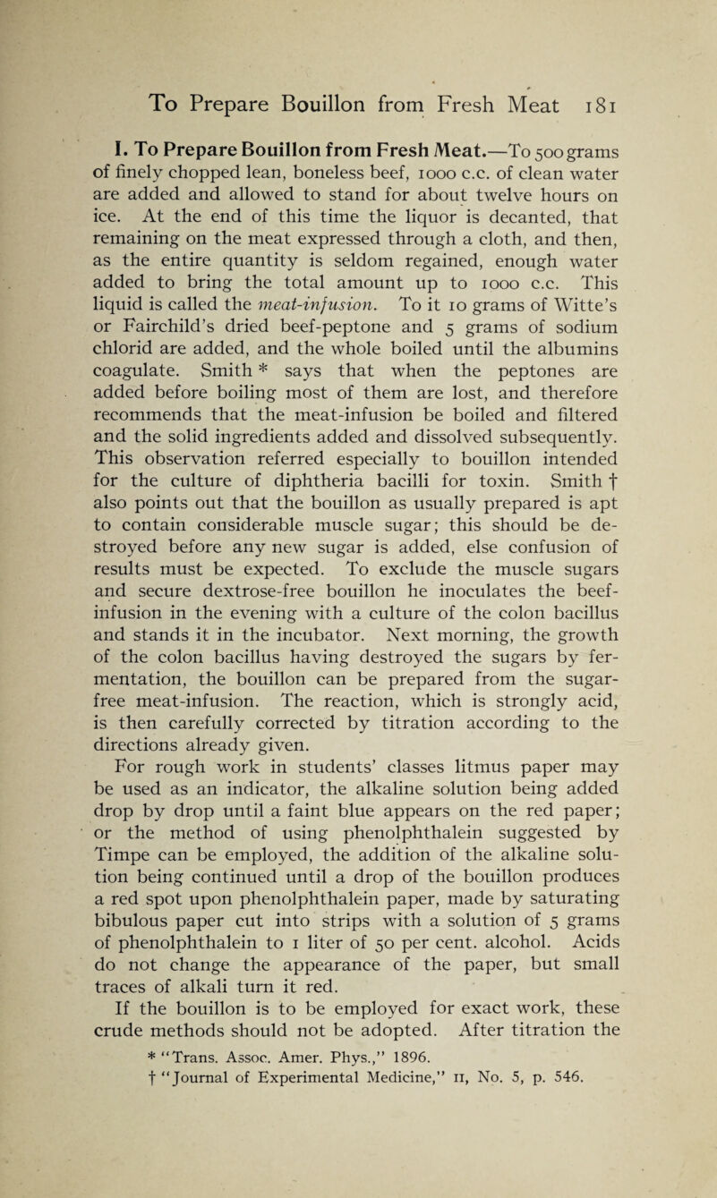 I. To Prepare Bouillon from Fresh Meat.—To 500 grams of finely chopped lean, boneless beef, 1000 c.c. of clean water are added and allowed to stand for about twelve hours on ice. At the end of this time the liquor is decanted, that remaining on the meat expressed through a cloth, and then, as the entire quantity is seldom regained, enough water added to bring the total amount up to 1000 c.c. This liquid is called the meat-injusion. To it 10 grams of Witte’s or Fairchild’s dried beef-peptone and 5 grams of sodium chlorid are added, and the whole boiled until the albumins coagulate. Smith * says that when the peptones are added before boiling most of them are lost, and therefore recommends that the meat-infusion be boiled and filtered and the solid ingredients added and dissolved subsequently. This observation referred especially to bouillon intended for the culture of diphtheria bacilli for toxin. Smith f also points out that the bouillon as usually prepared is apt to contain considerable muscle sugar; this should be de¬ stroyed before any new sugar is added, else confusion of results must be expected. To exclude the muscle sugars and secure dextrose-free bouillon he inoculates the beef- infusion in the evening with a culture of the colon bacillus and stands it in the incubator. Next morning, the growth of the colon bacillus having destroyed the sugars by fer¬ mentation, the bouillon can be prepared from the sugar- free meat-infusion. The reaction, which is strongly acid, is then carefully corrected by titration according to the directions already given. For rough work in students’ classes litmus paper may be used as an indicator, the alkaline solution being added drop by drop until a faint blue appears on the red paper; or the method of using phenolphthalein suggested by Timpe can be employed, the addition of the alkaline solu¬ tion being continued until a drop of the bouillon produces a red spot upon phenolphthalein paper, made by saturating bibulous paper cut into strips with a solution of 5 grams of phenolphthalein to 1 liter of 50 per cent, alcohol. Acids do not change the appearance of the paper, but small traces of alkali turn it red. If the bouillon is to be employed for exact work, these crude methods should not be adopted. After titration the * “Trans. Assoc. Amer. Phys.,” 1896. f “Journal of Experimental Medicine,” n, No. 5, p. 546.