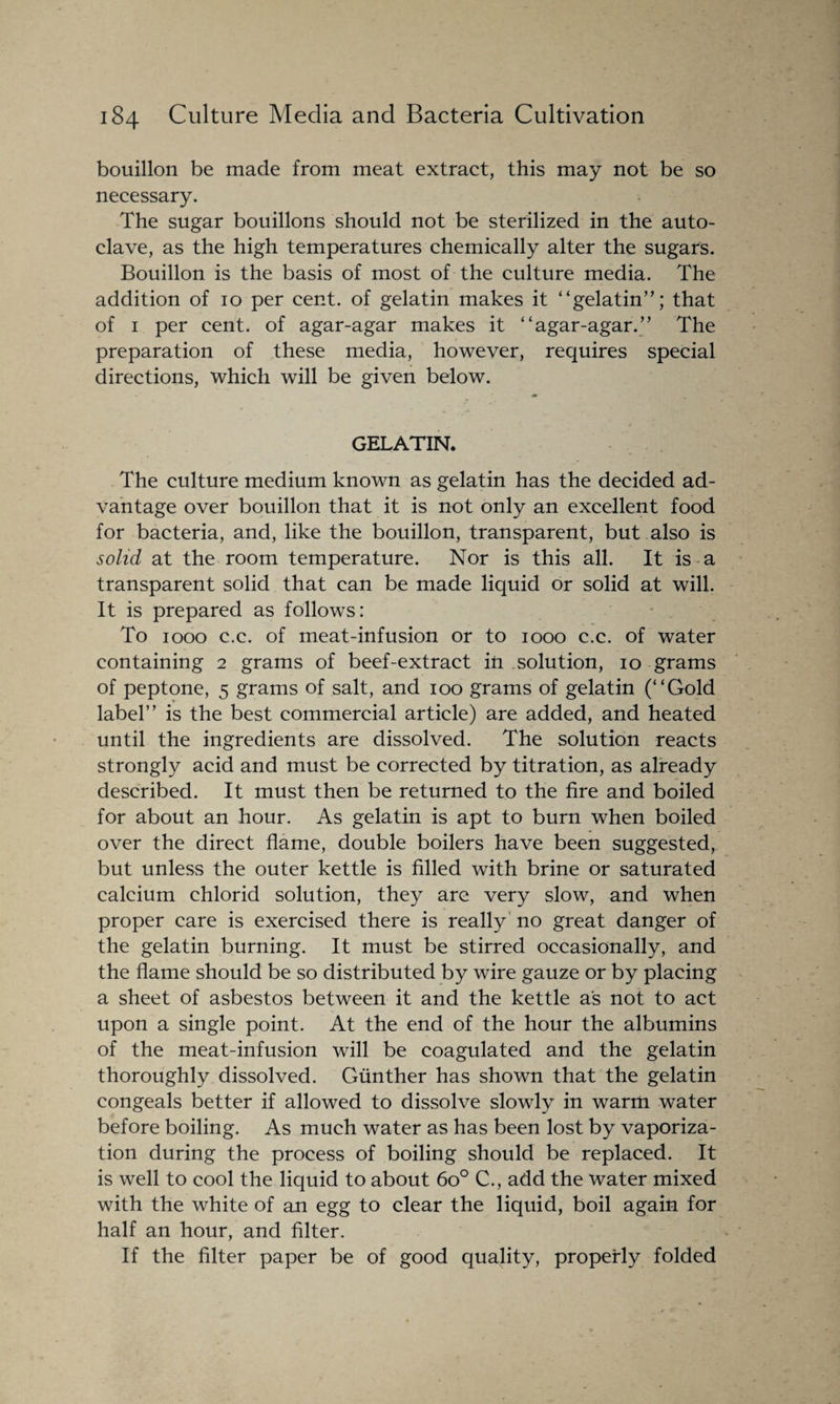 bouillon be made from meat extract, this may not be so necessary. The sugar bouillons should not be sterilized in the auto¬ clave, as the high temperatures chemically alter the sugars. Bouillon is the basis of most of the culture media. The addition of 10 per cent, of gelatin makes it “gelatin”; that of 1 per cent, of agar-agar makes it “agar-agar.” The preparation of these media, however, requires special directions, which will be given below. GELATIN. The culture medium known as gelatin has the decided ad¬ vantage over bouillon that it is not only an excellent food for bacteria, and, like the bouillon, transparent, but also is solid at the room temperature. Nor is this all. It is a transparent solid that can be made liquid or solid at will. It is prepared as follows: To 1000 c.c. of meat-infusion or to 1000 c.c. of water containing 2 grams of beef-extract in solution, 10 grams of peptone, 5 grams of salt, and 100 grams of gelatin (“Gold label” is the best commercial article) are added, and heated until the ingredients are dissolved. The solution reacts strongly acid and must be corrected by titration, as already described. It must then be returned to the fire and boiled for about an hour. As gelatin is apt to burn when boiled over the direct flame, double boilers have been suggested, but unless the outer kettle is filled with brine or saturated calcium chlorid solution, they are very slow, and when proper care is exercised there is really no great danger of the gelatin burning. It must be stirred occasionally, and the flame should be so distributed by wire gauze or by placing a sheet of asbestos between it and the kettle as not to act upon a single point. At the end of the hour the albumins of the meat-infusion will be coagulated and the gelatin thoroughly dissolved. Gunther has shown that the gelatin congeals better if allowed to dissolve slowly in warm water before boiling. As much water as has been lost by vaporiza¬ tion during the process of boiling should be replaced. It is well to cool the liquid to about 6o° C., add the water mixed with the white of an egg to clear the liquid, boil again for half an hour, and filter. If the filter paper be of good quality, properly folded