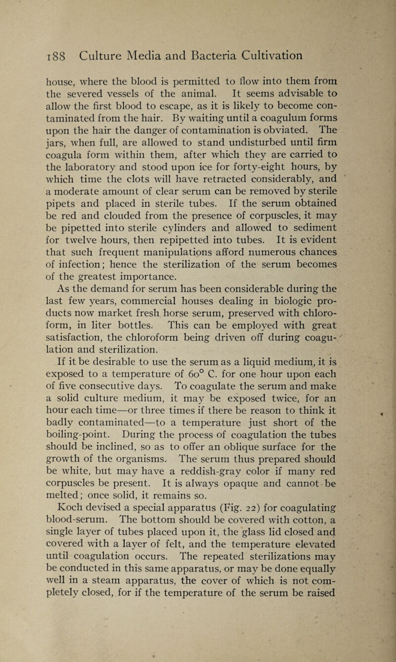 house, where the blood is permitted to flow into them from the severed vessels of the animal. It seems advisable to allow the first blood to escape, as it is likely to become con¬ taminated from the hair. By waiting until a coagulum forms upon the hair the danger of contamination is obviated. The jars, when full, are allowed to stand undisturbed until firm coagula form within them, after which they are carried to the laboratory and stood upon ice for forty-eight hours, by which time the clots will have retracted considerably, and a moderate amount of clear serum can be removed by sterile pipets and placed in sterile tubes. If the serum obtained be red and clouded from the presence of corpuscles, it may be pipetted into sterile cylinders and allowed to sediment for twelve hours, then repipetted into tubes. It is evident that such frequent manipulations afford numerous chances of infection; hence the sterilization of the serum becomes of the greatest importance. As the demand for serum has been considerable during the last few years, commercial houses dealing in biologic pro¬ ducts now market fresh horse serum, preserved with chloro¬ form, in liter bottles. This can be employed with great satisfaction, the chloroform being driven off during coagu¬ lation and sterilization. If it be desirable to use the serum as a liquid medium, it is exposed to a temperature of 6o° G. for one hour upon each of five consecutive days. To coagulate the serum and make a solid culture medium, it may be exposed twice, for an hour each time—or three times if there be reason to think it badly contaminated—to a temperature just short of the boiling-point. During the process of coagulation the tubes should be inclined, so as to offer an oblique surface for the growth of the organisms. The serum thus prepared should be white, but may have a reddish-gray color if many red corpuscles be present. It is always opaque and cannot be melted; once solid, it remains so. Koch devised a special apparatus (Fig. 22) for coagulating blood-serum. The bottom should be covered with cotton, a single layer of tubes placed upon it, the glass lid closed and covered with a layer of felt, and the temperature elevated until coagulation occurs. The repeated sterilizations may be conducted in this same apparatus, or may be done equally well in a steam apparatus, the cover of which is not com¬ pletely closed,. for if the temperature of the serum be raised