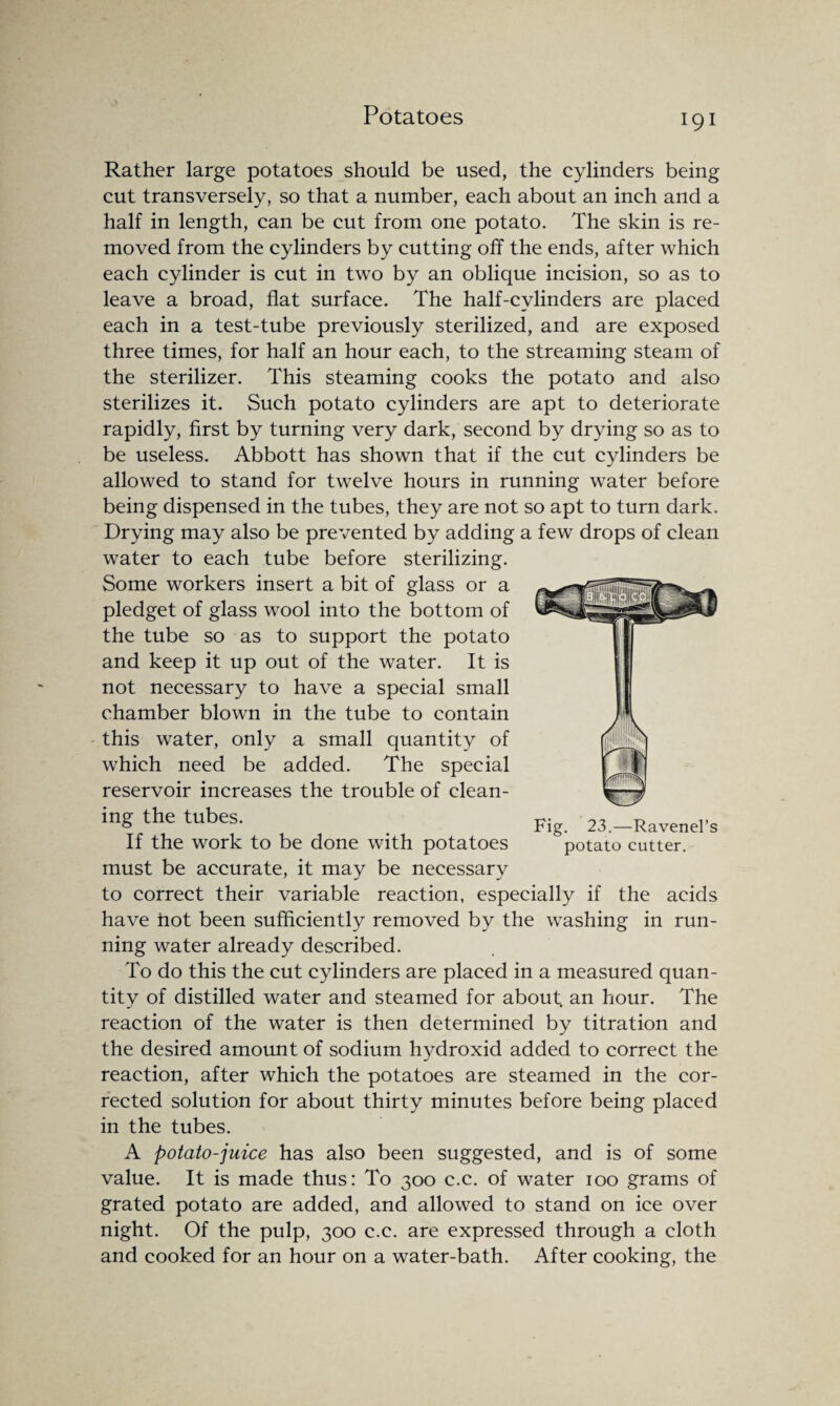 Potatoes Rather large potatoes should be used, the cylinders being cut transversely, so that a number, each about an inch and a half in length, can be cut from one potato. The skin is re¬ moved from the cylinders by cutting off the ends, after which each cylinder is cut in two by an oblique incision, so as to leave a broad, flat surface. The half-cylinders are placed each in a test-tube previously sterilized, and are exposed three times, for half an hour each, to the streaming steam of the sterilizer. This steaming cooks the potato and also sterilizes it. Such potato cylinders are apt to deteriorate rapidly, first by turning very dark, second by drying so as to be useless. Abbott has shown that if the cut cylinders be allowed to stand for twelve hours in running water before being dispensed in the tubes, they are not so apt to turn dark. Drying may also be prevented by adding a few drops of clean water to each tube before sterilizing. Some workers insert a bit of glass or a pledget of glass wool into the bottom of the tube so as to support the potato and keep it up out of the water. It is not necessary to have a special small chamber blown in the tube to contain this water, only a small quantity of which need be added. The special reservoir increases the trouble of clean¬ ing the tubes. If the work to be done with potatoes must be accurate, it may be necessary to correct their variable reaction, especially if the acids have hot been sufficiently removed by the washing in run¬ ning water already described. To do this the cut cylinders are placed in a measured quan¬ tity of distilled water and steamed for about, an hour. The reaction of the water is then determined by titration and the desired amount of sodium hydroxid added to correct the reaction, after which the potatoes are steamed in the cor¬ rected solution for about thirty minutes before being placed in the tubes. A potato-juice has also been suggested, and is of some value. It is made thus: To 300 c.c. of water 100 grams of grated potato are added, and allowed to stand on ice over night. Of the pulp, 300 c.c. are expressed through a cloth and cooked for an hour on a water-bath. After cooking, the Fig. 23.—Ravenel’s potato cutter.