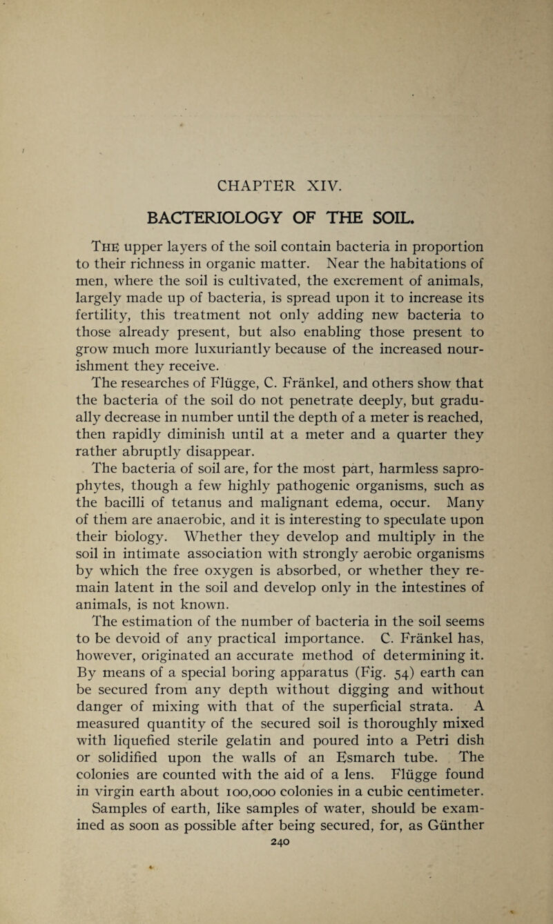 BACTERIOLOGY OF THE SOIL* The upper layers of the soil contain bacteria in proportion to their richness in organic matter. Near the habitations of men, where the soil is cultivated, the excrement of animals, largely made up of bacteria, is spread upon it to increase its fertility, this treatment not only adding new bacteria to those already present, but also enabling those present to grow much more luxuriantly because of the increased nour¬ ishment they receive. The researches of Fliigge, C. Frankel, and others show that the bacteria of the soil do not penetrate deeply, but gradu¬ ally decrease in number until the depth of a meter is reached, then rapidly diminish until at a meter and a quarter they rather abruptly disappear. The bacteria of soil are, for the most part, harmless sapro¬ phytes, though a few highly pathogenic organisms, such as the bacilli of tetanus and malignant edema, occur. Many of them are anaerobic, and it is interesting to speculate upon their biology. Whether they develop and multiply in the soil in intimate association with strongly aerobic organisms by which the free oxygen is absorbed, or whether they re¬ main latent in the soil and develop only in the intestines of animals, is not known. The estimation of the number of bacteria in the soil seems to be devoid of any practical importance. C. Frankel has, however, originated an accurate method of determining it. By means of a special boring apparatus (Fig. 54) earth can be secured from any depth without digging and without danger of mixing with that of the superficial strata. A measured quantity of the secured soil is thoroughly mixed with liquefied sterile gelatin and poured into a Petri dish or solidified upon the walls of an Esmarch tube. The colonies are counted with the aid of a lens. Fliigge found in virgin earth about 100,000 colonies in a cubic centimeter. Samples of earth, like samples of water, should be exam¬ ined as soon as possible after being secured, for, as Gunther 240 4-