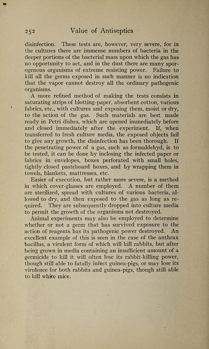 disinfection. These tests are, however, very severe, for in the cultures there are immense numbers of bacteria in the deeper portions of the bacterial mass upon which the gas has no opportunity to act, and in the dust there are many spor- ogenous organisms of extreme resisting power. Failure to kill all the germs exposed in such manner is no indication that the vapor cannot destroy all the ordinary pathogenic organisms. A more refined method of making the tests consists in saturating strips of blotting-paper, absorbent cotton, various fabrics, etc., with cultures and exposing them, moist or dry, to the action of the gas. Such materials are best made ready in Petri dishes, which are opened immediately before and closed immediately after the experiment. If, when transferred to fresh culture media, the exposed objects fail to give any growth, the disinfection has been thorough. If the penetrating power of a gas, such as formaldehyd, is to be tested, it can be done by inclosing the infected paper or fabrics in envelopes, boxes perforated with small holes, tightly closed pasteboard boxes, and by wrapping them in towels, blankets, mattresses, etc. Easier of execution, but rather more severe, is a method in which cover-glasses are employed. A number of them are sterilized, spread with cultures of various bacteria, al¬ lowed to dry, and then exposed to the gas as long as re¬ quired. They are subsequently dropped into culture media to permit the growth of the organisms not destroyed. Animal experiments may also be employed to determine whether or not a germ that has survived exposure to the action of reagents has its pathogenic power destroyed. An excellent example of this is seen in the case of the anthrax bacillus, a virulent form of which will kill rabbits, but after being grown in media containing an insufficient amount of a germicide to kill it will often lose its rabbit-killing power, though still able to fatally infect guinea-pigs, or may lose its virulence for both rabbits and guinea-pigs, though still able to kill white mice.